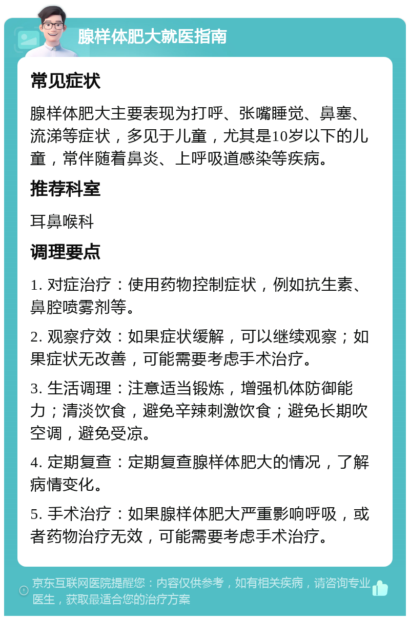 腺样体肥大就医指南 常见症状 腺样体肥大主要表现为打呼、张嘴睡觉、鼻塞、流涕等症状，多见于儿童，尤其是10岁以下的儿童，常伴随着鼻炎、上呼吸道感染等疾病。 推荐科室 耳鼻喉科 调理要点 1. 对症治疗：使用药物控制症状，例如抗生素、鼻腔喷雾剂等。 2. 观察疗效：如果症状缓解，可以继续观察；如果症状无改善，可能需要考虑手术治疗。 3. 生活调理：注意适当锻炼，增强机体防御能力；清淡饮食，避免辛辣刺激饮食；避免长期吹空调，避免受凉。 4. 定期复查：定期复查腺样体肥大的情况，了解病情变化。 5. 手术治疗：如果腺样体肥大严重影响呼吸，或者药物治疗无效，可能需要考虑手术治疗。