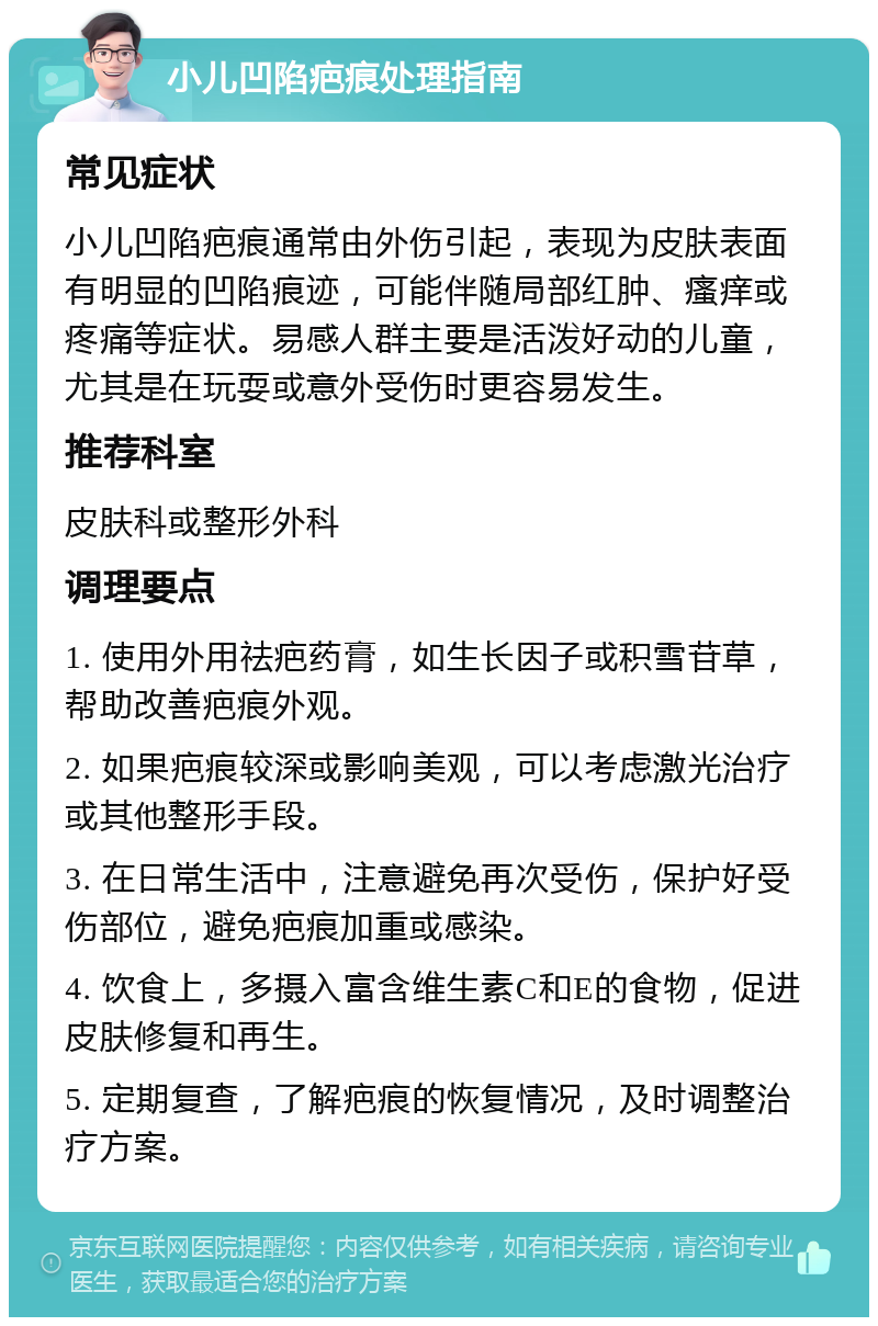 小儿凹陷疤痕处理指南 常见症状 小儿凹陷疤痕通常由外伤引起，表现为皮肤表面有明显的凹陷痕迹，可能伴随局部红肿、瘙痒或疼痛等症状。易感人群主要是活泼好动的儿童，尤其是在玩耍或意外受伤时更容易发生。 推荐科室 皮肤科或整形外科 调理要点 1. 使用外用祛疤药膏，如生长因子或积雪苷草，帮助改善疤痕外观。 2. 如果疤痕较深或影响美观，可以考虑激光治疗或其他整形手段。 3. 在日常生活中，注意避免再次受伤，保护好受伤部位，避免疤痕加重或感染。 4. 饮食上，多摄入富含维生素C和E的食物，促进皮肤修复和再生。 5. 定期复查，了解疤痕的恢复情况，及时调整治疗方案。