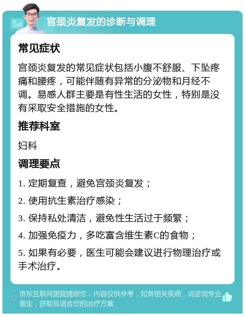 宫颈炎复发的诊断与调理 常见症状 宫颈炎复发的常见症状包括小腹不舒服、下坠疼痛和腰疼，可能伴随有异常的分泌物和月经不调。易感人群主要是有性生活的女性，特别是没有采取安全措施的女性。 推荐科室 妇科 调理要点 1. 定期复查，避免宫颈炎复发； 2. 使用抗生素治疗感染； 3. 保持私处清洁，避免性生活过于频繁； 4. 加强免疫力，多吃富含维生素C的食物； 5. 如果有必要，医生可能会建议进行物理治疗或手术治疗。