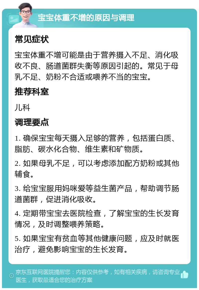 宝宝体重不增的原因与调理 常见症状 宝宝体重不增可能是由于营养摄入不足、消化吸收不良、肠道菌群失衡等原因引起的。常见于母乳不足、奶粉不合适或喂养不当的宝宝。 推荐科室 儿科 调理要点 1. 确保宝宝每天摄入足够的营养，包括蛋白质、脂肪、碳水化合物、维生素和矿物质。 2. 如果母乳不足，可以考虑添加配方奶粉或其他辅食。 3. 给宝宝服用妈咪爱等益生菌产品，帮助调节肠道菌群，促进消化吸收。 4. 定期带宝宝去医院检查，了解宝宝的生长发育情况，及时调整喂养策略。 5. 如果宝宝有贫血等其他健康问题，应及时就医治疗，避免影响宝宝的生长发育。