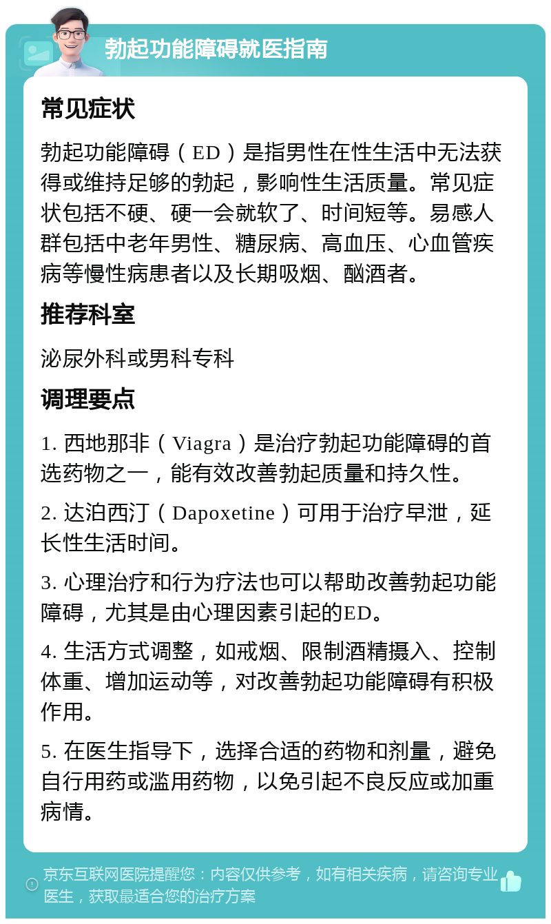 勃起功能障碍就医指南 常见症状 勃起功能障碍（ED）是指男性在性生活中无法获得或维持足够的勃起，影响性生活质量。常见症状包括不硬、硬一会就软了、时间短等。易感人群包括中老年男性、糖尿病、高血压、心血管疾病等慢性病患者以及长期吸烟、酗酒者。 推荐科室 泌尿外科或男科专科 调理要点 1. 西地那非（Viagra）是治疗勃起功能障碍的首选药物之一，能有效改善勃起质量和持久性。 2. 达泊西汀（Dapoxetine）可用于治疗早泄，延长性生活时间。 3. 心理治疗和行为疗法也可以帮助改善勃起功能障碍，尤其是由心理因素引起的ED。 4. 生活方式调整，如戒烟、限制酒精摄入、控制体重、增加运动等，对改善勃起功能障碍有积极作用。 5. 在医生指导下，选择合适的药物和剂量，避免自行用药或滥用药物，以免引起不良反应或加重病情。