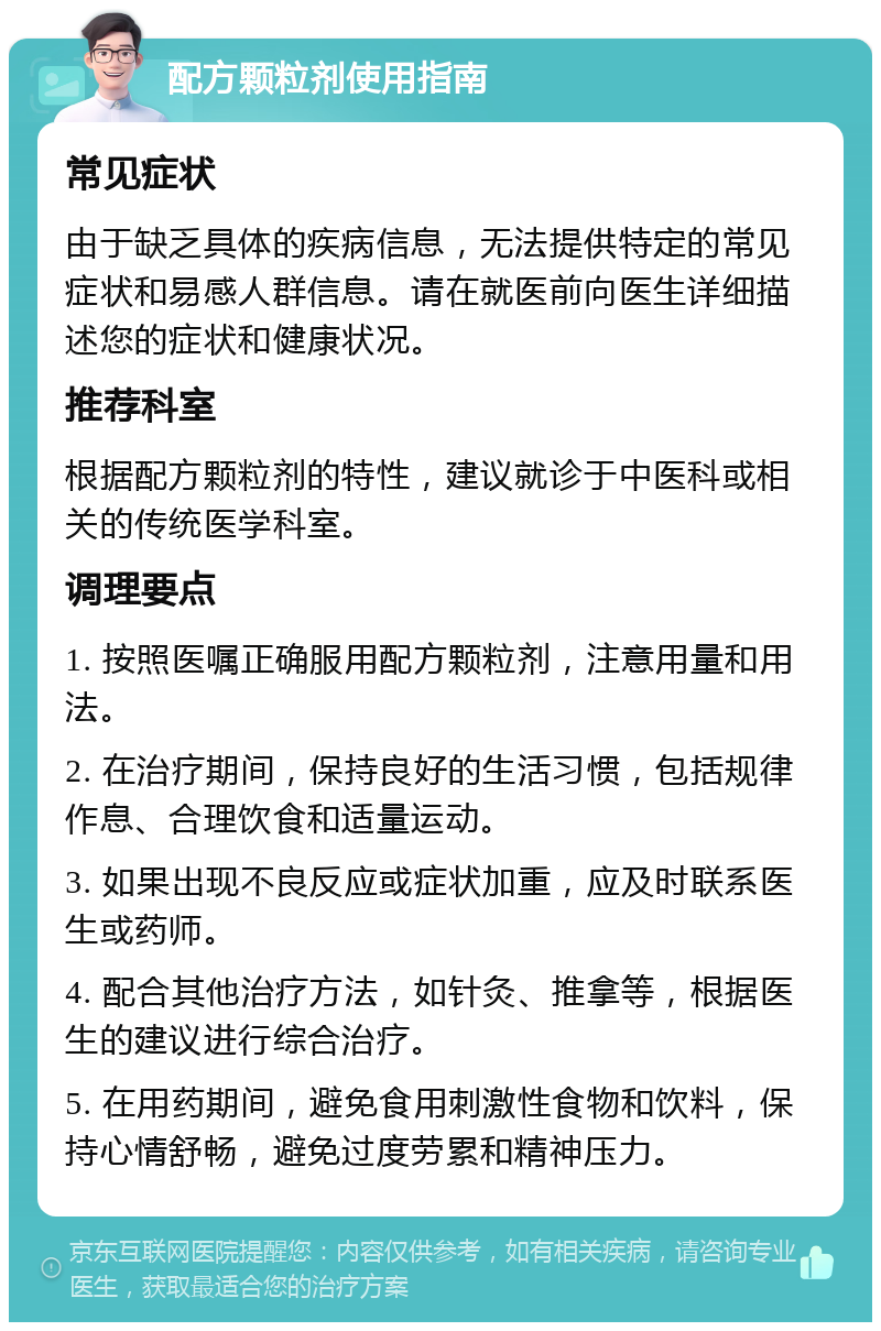 配方颗粒剂使用指南 常见症状 由于缺乏具体的疾病信息，无法提供特定的常见症状和易感人群信息。请在就医前向医生详细描述您的症状和健康状况。 推荐科室 根据配方颗粒剂的特性，建议就诊于中医科或相关的传统医学科室。 调理要点 1. 按照医嘱正确服用配方颗粒剂，注意用量和用法。 2. 在治疗期间，保持良好的生活习惯，包括规律作息、合理饮食和适量运动。 3. 如果出现不良反应或症状加重，应及时联系医生或药师。 4. 配合其他治疗方法，如针灸、推拿等，根据医生的建议进行综合治疗。 5. 在用药期间，避免食用刺激性食物和饮料，保持心情舒畅，避免过度劳累和精神压力。