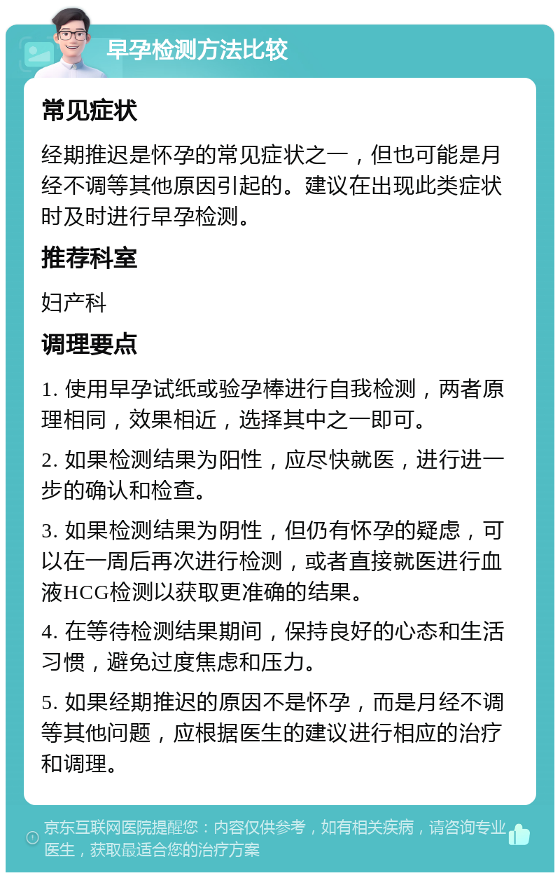 早孕检测方法比较 常见症状 经期推迟是怀孕的常见症状之一，但也可能是月经不调等其他原因引起的。建议在出现此类症状时及时进行早孕检测。 推荐科室 妇产科 调理要点 1. 使用早孕试纸或验孕棒进行自我检测，两者原理相同，效果相近，选择其中之一即可。 2. 如果检测结果为阳性，应尽快就医，进行进一步的确认和检查。 3. 如果检测结果为阴性，但仍有怀孕的疑虑，可以在一周后再次进行检测，或者直接就医进行血液HCG检测以获取更准确的结果。 4. 在等待检测结果期间，保持良好的心态和生活习惯，避免过度焦虑和压力。 5. 如果经期推迟的原因不是怀孕，而是月经不调等其他问题，应根据医生的建议进行相应的治疗和调理。