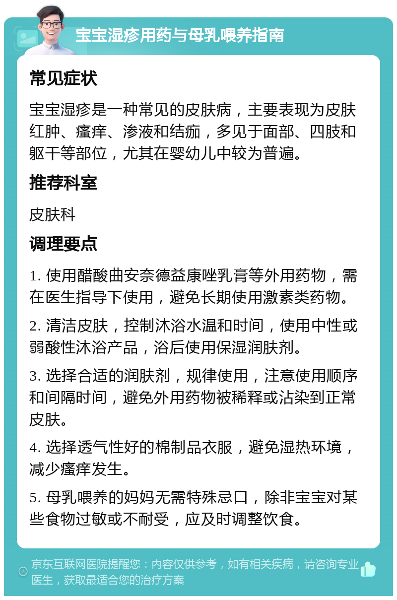 宝宝湿疹用药与母乳喂养指南 常见症状 宝宝湿疹是一种常见的皮肤病，主要表现为皮肤红肿、瘙痒、渗液和结痂，多见于面部、四肢和躯干等部位，尤其在婴幼儿中较为普遍。 推荐科室 皮肤科 调理要点 1. 使用醋酸曲安奈德益康唑乳膏等外用药物，需在医生指导下使用，避免长期使用激素类药物。 2. 清洁皮肤，控制沐浴水温和时间，使用中性或弱酸性沐浴产品，浴后使用保湿润肤剂。 3. 选择合适的润肤剂，规律使用，注意使用顺序和间隔时间，避免外用药物被稀释或沾染到正常皮肤。 4. 选择透气性好的棉制品衣服，避免湿热环境，减少瘙痒发生。 5. 母乳喂养的妈妈无需特殊忌口，除非宝宝对某些食物过敏或不耐受，应及时调整饮食。