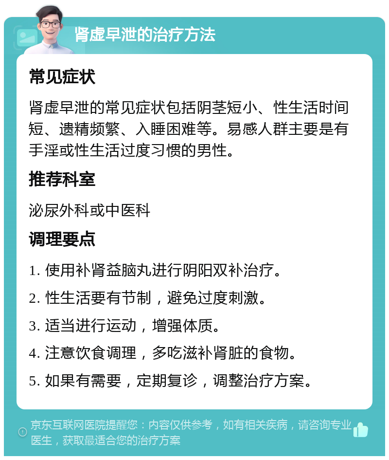 肾虚早泄的治疗方法 常见症状 肾虚早泄的常见症状包括阴茎短小、性生活时间短、遗精频繁、入睡困难等。易感人群主要是有手淫或性生活过度习惯的男性。 推荐科室 泌尿外科或中医科 调理要点 1. 使用补肾益脑丸进行阴阳双补治疗。 2. 性生活要有节制，避免过度刺激。 3. 适当进行运动，增强体质。 4. 注意饮食调理，多吃滋补肾脏的食物。 5. 如果有需要，定期复诊，调整治疗方案。