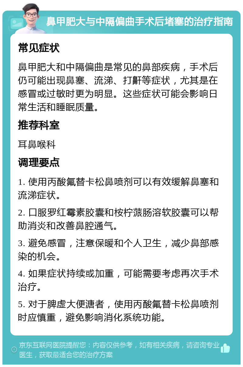 鼻甲肥大与中隔偏曲手术后堵塞的治疗指南 常见症状 鼻甲肥大和中隔偏曲是常见的鼻部疾病，手术后仍可能出现鼻塞、流涕、打鼾等症状，尤其是在感冒或过敏时更为明显。这些症状可能会影响日常生活和睡眠质量。 推荐科室 耳鼻喉科 调理要点 1. 使用丙酸氟替卡松鼻喷剂可以有效缓解鼻塞和流涕症状。 2. 口服罗红霉素胶囊和桉柠蒎肠溶软胶囊可以帮助消炎和改善鼻腔通气。 3. 避免感冒，注意保暖和个人卫生，减少鼻部感染的机会。 4. 如果症状持续或加重，可能需要考虑再次手术治疗。 5. 对于脾虚大便溏者，使用丙酸氟替卡松鼻喷剂时应慎重，避免影响消化系统功能。