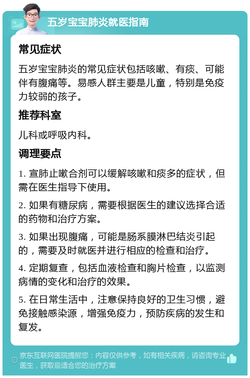 五岁宝宝肺炎就医指南 常见症状 五岁宝宝肺炎的常见症状包括咳嗽、有痰、可能伴有腹痛等。易感人群主要是儿童，特别是免疫力较弱的孩子。 推荐科室 儿科或呼吸内科。 调理要点 1. 宣肺止嗽合剂可以缓解咳嗽和痰多的症状，但需在医生指导下使用。 2. 如果有糖尿病，需要根据医生的建议选择合适的药物和治疗方案。 3. 如果出现腹痛，可能是肠系膜淋巴结炎引起的，需要及时就医并进行相应的检查和治疗。 4. 定期复查，包括血液检查和胸片检查，以监测病情的变化和治疗的效果。 5. 在日常生活中，注意保持良好的卫生习惯，避免接触感染源，增强免疫力，预防疾病的发生和复发。