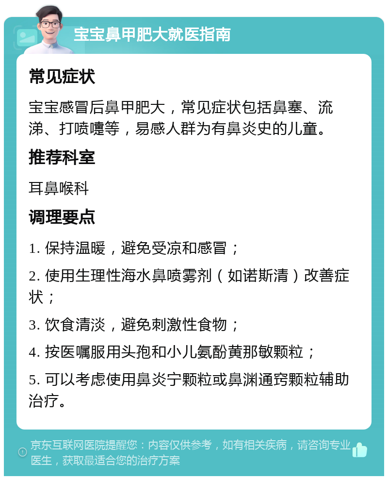 宝宝鼻甲肥大就医指南 常见症状 宝宝感冒后鼻甲肥大，常见症状包括鼻塞、流涕、打喷嚏等，易感人群为有鼻炎史的儿童。 推荐科室 耳鼻喉科 调理要点 1. 保持温暖，避免受凉和感冒； 2. 使用生理性海水鼻喷雾剂（如诺斯清）改善症状； 3. 饮食清淡，避免刺激性食物； 4. 按医嘱服用头孢和小儿氨酚黄那敏颗粒； 5. 可以考虑使用鼻炎宁颗粒或鼻渊通窍颗粒辅助治疗。