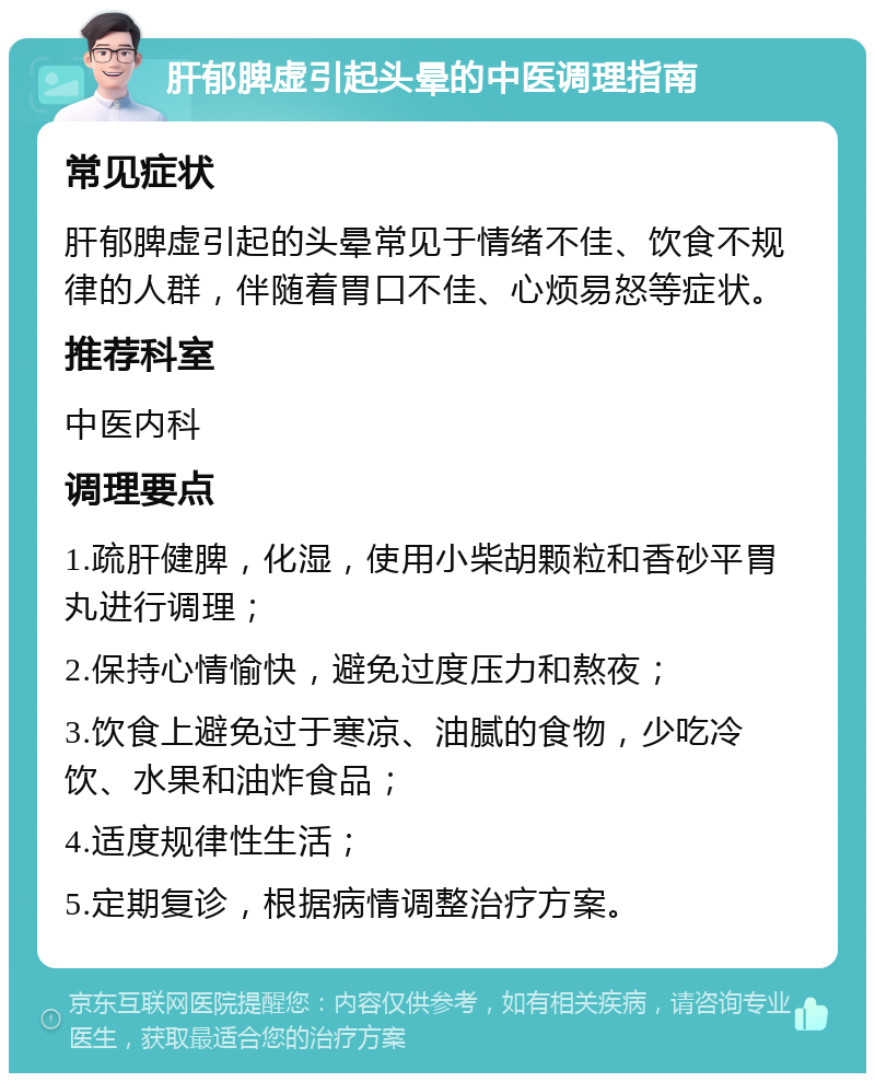 肝郁脾虚引起头晕的中医调理指南 常见症状 肝郁脾虚引起的头晕常见于情绪不佳、饮食不规律的人群，伴随着胃口不佳、心烦易怒等症状。 推荐科室 中医内科 调理要点 1.疏肝健脾，化湿，使用小柴胡颗粒和香砂平胃丸进行调理； 2.保持心情愉快，避免过度压力和熬夜； 3.饮食上避免过于寒凉、油腻的食物，少吃冷饮、水果和油炸食品； 4.适度规律性生活； 5.定期复诊，根据病情调整治疗方案。