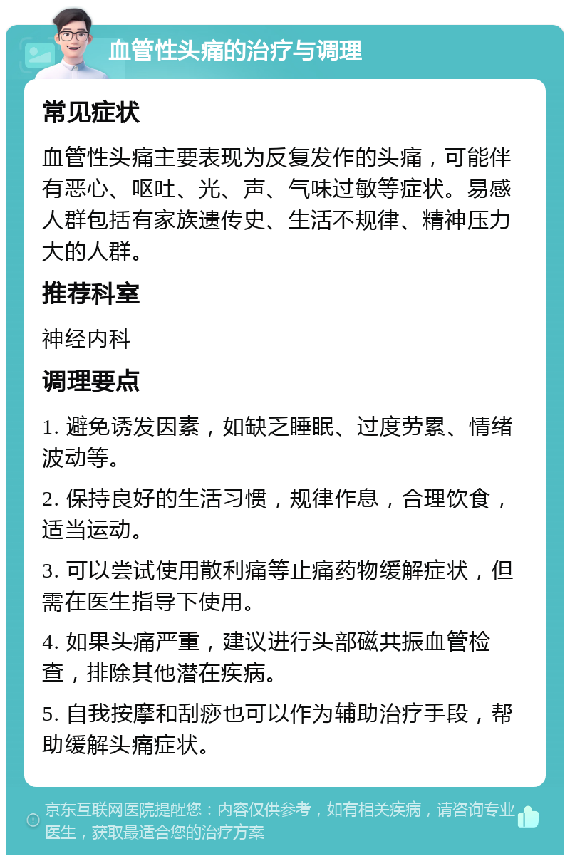 血管性头痛的治疗与调理 常见症状 血管性头痛主要表现为反复发作的头痛，可能伴有恶心、呕吐、光、声、气味过敏等症状。易感人群包括有家族遗传史、生活不规律、精神压力大的人群。 推荐科室 神经内科 调理要点 1. 避免诱发因素，如缺乏睡眠、过度劳累、情绪波动等。 2. 保持良好的生活习惯，规律作息，合理饮食，适当运动。 3. 可以尝试使用散利痛等止痛药物缓解症状，但需在医生指导下使用。 4. 如果头痛严重，建议进行头部磁共振血管检查，排除其他潜在疾病。 5. 自我按摩和刮痧也可以作为辅助治疗手段，帮助缓解头痛症状。