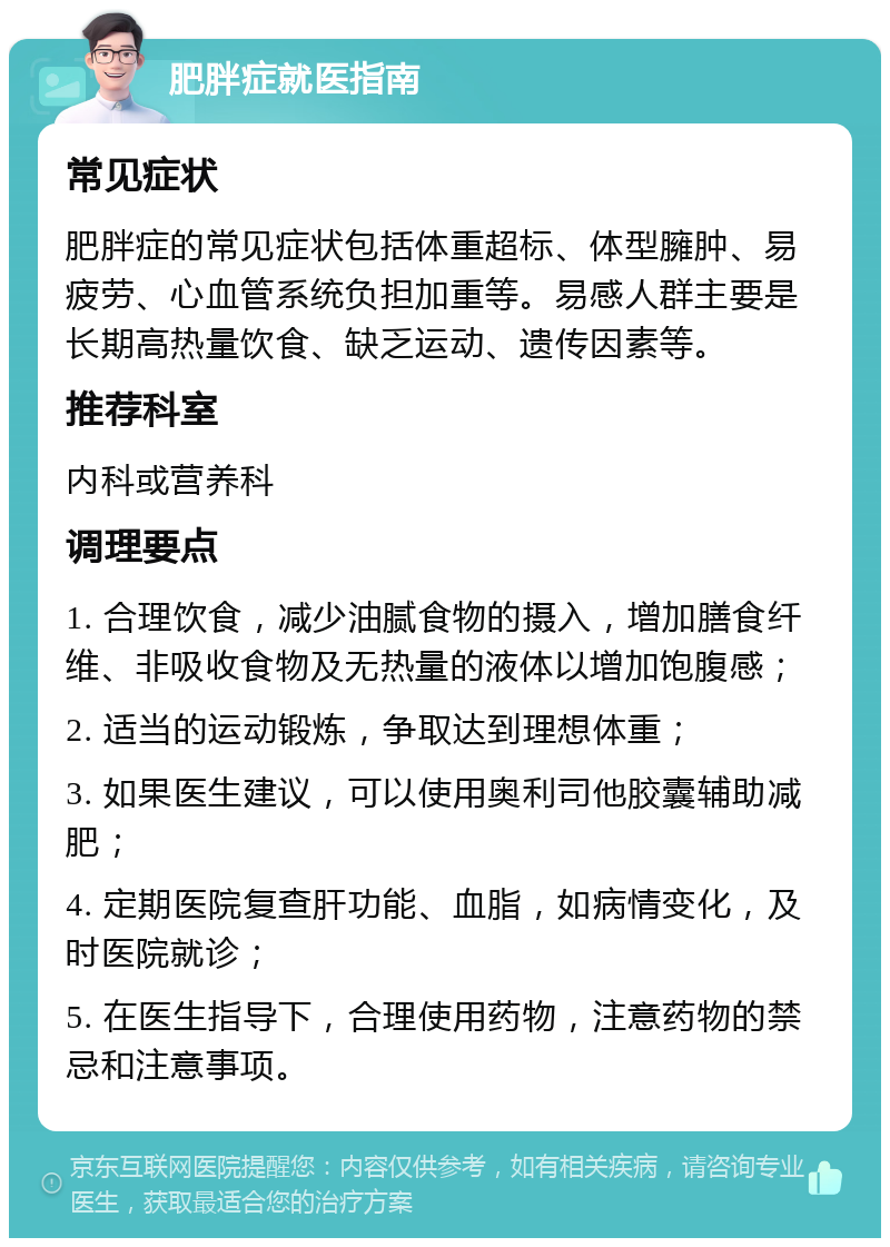 肥胖症就医指南 常见症状 肥胖症的常见症状包括体重超标、体型臃肿、易疲劳、心血管系统负担加重等。易感人群主要是长期高热量饮食、缺乏运动、遗传因素等。 推荐科室 内科或营养科 调理要点 1. 合理饮食，减少油腻食物的摄入，增加膳食纤维、非吸收食物及无热量的液体以增加饱腹感； 2. 适当的运动锻炼，争取达到理想体重； 3. 如果医生建议，可以使用奥利司他胶囊辅助减肥； 4. 定期医院复查肝功能、血脂，如病情变化，及时医院就诊； 5. 在医生指导下，合理使用药物，注意药物的禁忌和注意事项。