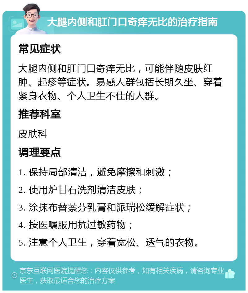 大腿内侧和肛门口奇痒无比的治疗指南 常见症状 大腿内侧和肛门口奇痒无比，可能伴随皮肤红肿、起疹等症状。易感人群包括长期久坐、穿着紧身衣物、个人卫生不佳的人群。 推荐科室 皮肤科 调理要点 1. 保持局部清洁，避免摩擦和刺激； 2. 使用炉甘石洗剂清洁皮肤； 3. 涂抹布替萘芬乳膏和派瑞松缓解症状； 4. 按医嘱服用抗过敏药物； 5. 注意个人卫生，穿着宽松、透气的衣物。