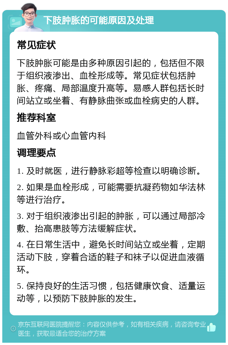 下肢肿胀的可能原因及处理 常见症状 下肢肿胀可能是由多种原因引起的，包括但不限于组织液渗出、血栓形成等。常见症状包括肿胀、疼痛、局部温度升高等。易感人群包括长时间站立或坐着、有静脉曲张或血栓病史的人群。 推荐科室 血管外科或心血管内科 调理要点 1. 及时就医，进行静脉彩超等检查以明确诊断。 2. 如果是血栓形成，可能需要抗凝药物如华法林等进行治疗。 3. 对于组织液渗出引起的肿胀，可以通过局部冷敷、抬高患肢等方法缓解症状。 4. 在日常生活中，避免长时间站立或坐着，定期活动下肢，穿着合适的鞋子和袜子以促进血液循环。 5. 保持良好的生活习惯，包括健康饮食、适量运动等，以预防下肢肿胀的发生。