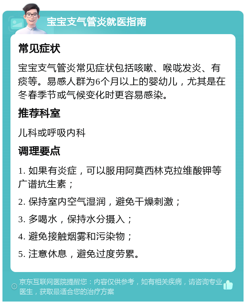 宝宝支气管炎就医指南 常见症状 宝宝支气管炎常见症状包括咳嗽、喉咙发炎、有痰等。易感人群为6个月以上的婴幼儿，尤其是在冬春季节或气候变化时更容易感染。 推荐科室 儿科或呼吸内科 调理要点 1. 如果有炎症，可以服用阿莫西林克拉维酸钾等广谱抗生素； 2. 保持室内空气湿润，避免干燥刺激； 3. 多喝水，保持水分摄入； 4. 避免接触烟雾和污染物； 5. 注意休息，避免过度劳累。