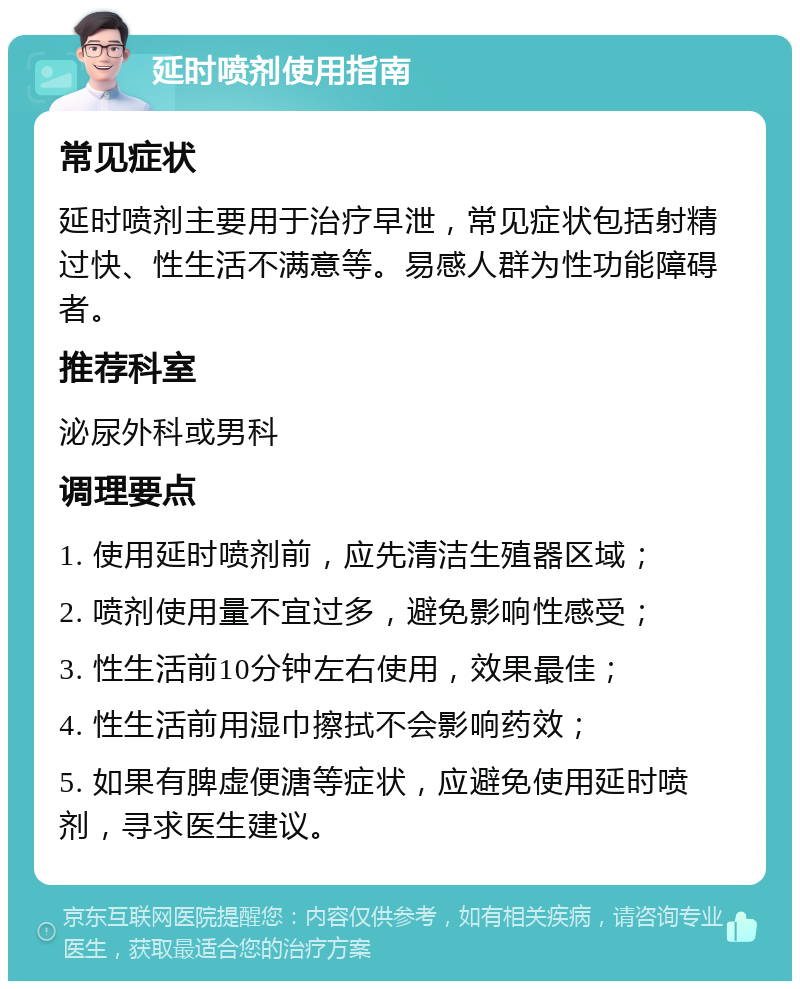 延时喷剂使用指南 常见症状 延时喷剂主要用于治疗早泄，常见症状包括射精过快、性生活不满意等。易感人群为性功能障碍者。 推荐科室 泌尿外科或男科 调理要点 1. 使用延时喷剂前，应先清洁生殖器区域； 2. 喷剂使用量不宜过多，避免影响性感受； 3. 性生活前10分钟左右使用，效果最佳； 4. 性生活前用湿巾擦拭不会影响药效； 5. 如果有脾虚便溏等症状，应避免使用延时喷剂，寻求医生建议。