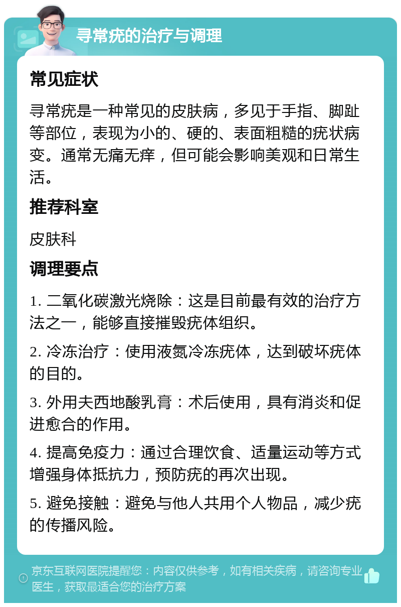 寻常疣的治疗与调理 常见症状 寻常疣是一种常见的皮肤病，多见于手指、脚趾等部位，表现为小的、硬的、表面粗糙的疣状病变。通常无痛无痒，但可能会影响美观和日常生活。 推荐科室 皮肤科 调理要点 1. 二氧化碳激光烧除：这是目前最有效的治疗方法之一，能够直接摧毁疣体组织。 2. 冷冻治疗：使用液氮冷冻疣体，达到破坏疣体的目的。 3. 外用夫西地酸乳膏：术后使用，具有消炎和促进愈合的作用。 4. 提高免疫力：通过合理饮食、适量运动等方式增强身体抵抗力，预防疣的再次出现。 5. 避免接触：避免与他人共用个人物品，减少疣的传播风险。