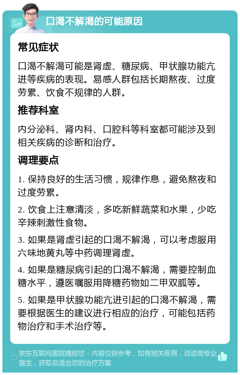 口渴不解渴的可能原因 常见症状 口渴不解渴可能是肾虚、糖尿病、甲状腺功能亢进等疾病的表现。易感人群包括长期熬夜、过度劳累、饮食不规律的人群。 推荐科室 内分泌科、肾内科、口腔科等科室都可能涉及到相关疾病的诊断和治疗。 调理要点 1. 保持良好的生活习惯，规律作息，避免熬夜和过度劳累。 2. 饮食上注意清淡，多吃新鲜蔬菜和水果，少吃辛辣刺激性食物。 3. 如果是肾虚引起的口渴不解渴，可以考虑服用六味地黄丸等中药调理肾虚。 4. 如果是糖尿病引起的口渴不解渴，需要控制血糖水平，遵医嘱服用降糖药物如二甲双胍等。 5. 如果是甲状腺功能亢进引起的口渴不解渴，需要根据医生的建议进行相应的治疗，可能包括药物治疗和手术治疗等。