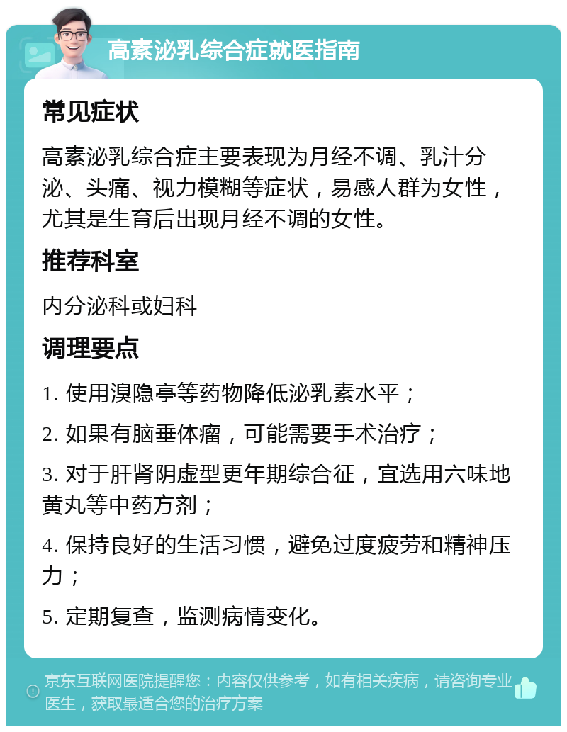 高素泌乳综合症就医指南 常见症状 高素泌乳综合症主要表现为月经不调、乳汁分泌、头痛、视力模糊等症状，易感人群为女性，尤其是生育后出现月经不调的女性。 推荐科室 内分泌科或妇科 调理要点 1. 使用溴隐亭等药物降低泌乳素水平； 2. 如果有脑垂体瘤，可能需要手术治疗； 3. 对于肝肾阴虚型更年期综合征，宜选用六味地黄丸等中药方剂； 4. 保持良好的生活习惯，避免过度疲劳和精神压力； 5. 定期复查，监测病情变化。