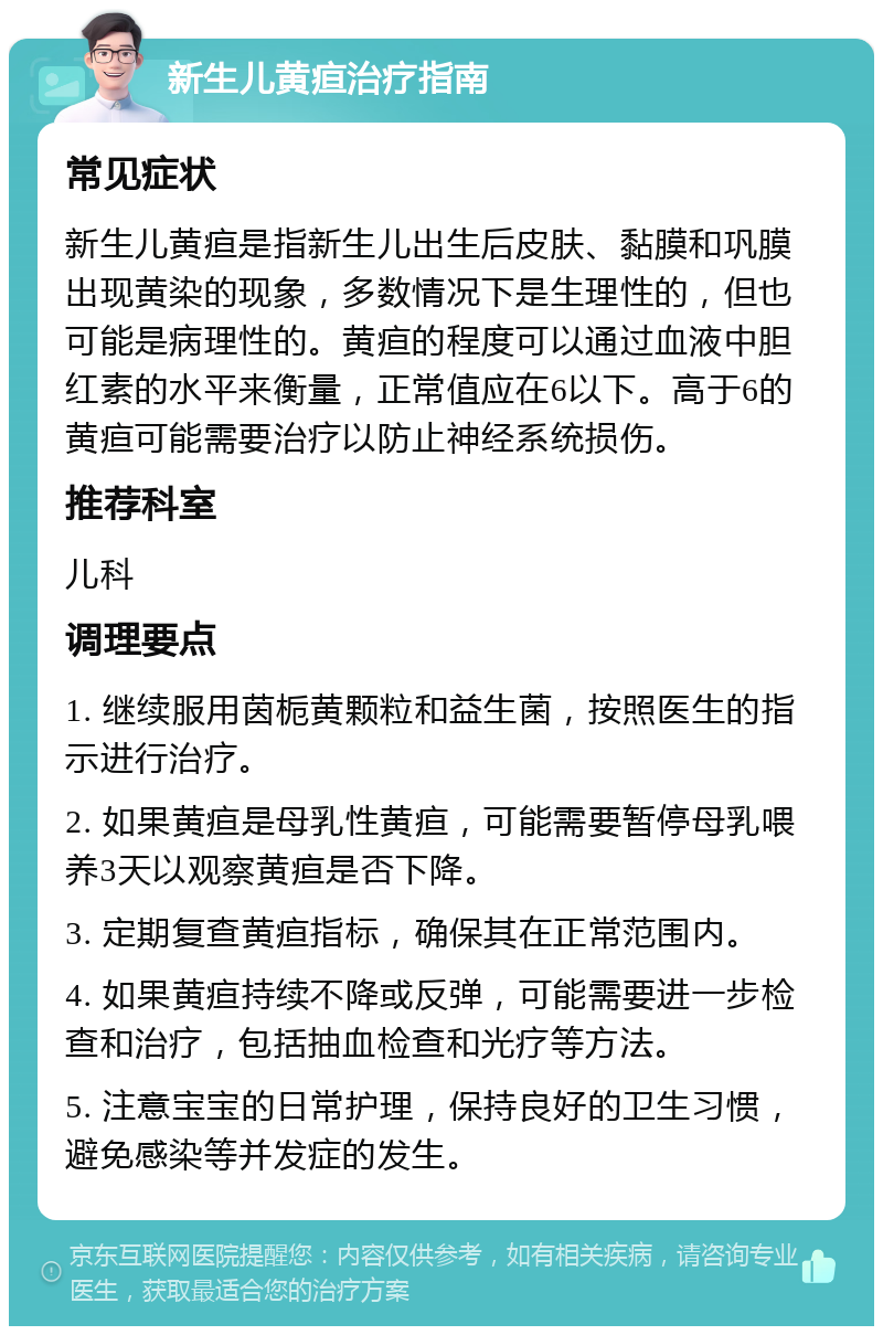 新生儿黄疸治疗指南 常见症状 新生儿黄疸是指新生儿出生后皮肤、黏膜和巩膜出现黄染的现象，多数情况下是生理性的，但也可能是病理性的。黄疸的程度可以通过血液中胆红素的水平来衡量，正常值应在6以下。高于6的黄疸可能需要治疗以防止神经系统损伤。 推荐科室 儿科 调理要点 1. 继续服用茵栀黄颗粒和益生菌，按照医生的指示进行治疗。 2. 如果黄疸是母乳性黄疸，可能需要暂停母乳喂养3天以观察黄疸是否下降。 3. 定期复查黄疸指标，确保其在正常范围内。 4. 如果黄疸持续不降或反弹，可能需要进一步检查和治疗，包括抽血检查和光疗等方法。 5. 注意宝宝的日常护理，保持良好的卫生习惯，避免感染等并发症的发生。