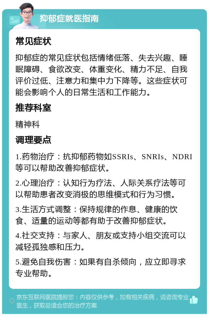 抑郁症就医指南 常见症状 抑郁症的常见症状包括情绪低落、失去兴趣、睡眠障碍、食欲改变、体重变化、精力不足、自我评价过低、注意力和集中力下降等。这些症状可能会影响个人的日常生活和工作能力。 推荐科室 精神科 调理要点 1.药物治疗：抗抑郁药物如SSRIs、SNRIs、NDRI等可以帮助改善抑郁症状。 2.心理治疗：认知行为疗法、人际关系疗法等可以帮助患者改变消极的思维模式和行为习惯。 3.生活方式调整：保持规律的作息、健康的饮食、适量的运动等都有助于改善抑郁症状。 4.社交支持：与家人、朋友或支持小组交流可以减轻孤独感和压力。 5.避免自我伤害：如果有自杀倾向，应立即寻求专业帮助。