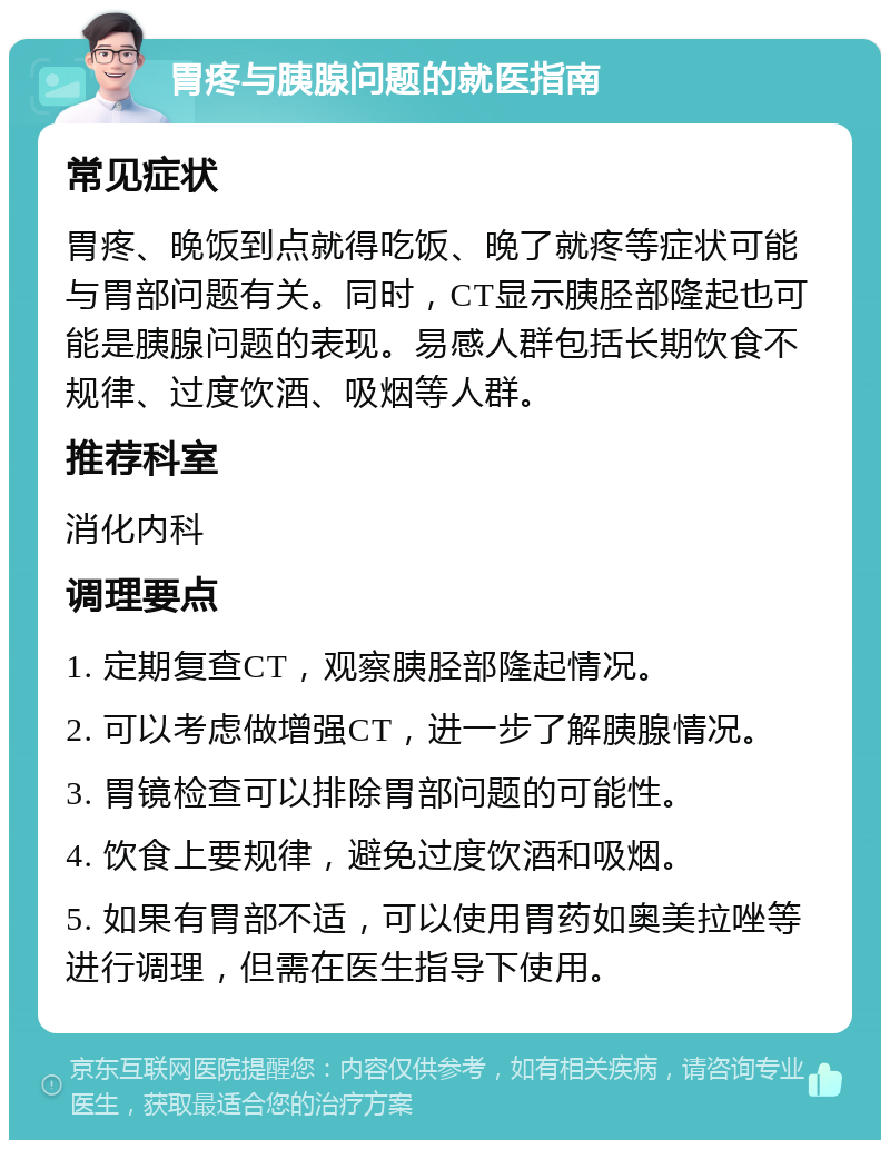 胃疼与胰腺问题的就医指南 常见症状 胃疼、晚饭到点就得吃饭、晚了就疼等症状可能与胃部问题有关。同时，CT显示胰胫部隆起也可能是胰腺问题的表现。易感人群包括长期饮食不规律、过度饮酒、吸烟等人群。 推荐科室 消化内科 调理要点 1. 定期复查CT，观察胰胫部隆起情况。 2. 可以考虑做增强CT，进一步了解胰腺情况。 3. 胃镜检查可以排除胃部问题的可能性。 4. 饮食上要规律，避免过度饮酒和吸烟。 5. 如果有胃部不适，可以使用胃药如奥美拉唑等进行调理，但需在医生指导下使用。