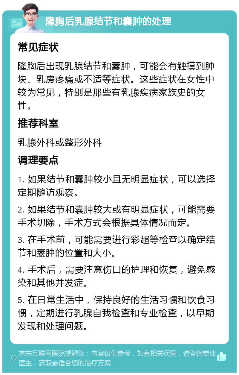 隆胸后乳腺结节和囊肿的处理 常见症状 隆胸后出现乳腺结节和囊肿，可能会有触摸到肿块、乳房疼痛或不适等症状。这些症状在女性中较为常见，特别是那些有乳腺疾病家族史的女性。 推荐科室 乳腺外科或整形外科 调理要点 1. 如果结节和囊肿较小且无明显症状，可以选择定期随访观察。 2. 如果结节和囊肿较大或有明显症状，可能需要手术切除，手术方式会根据具体情况而定。 3. 在手术前，可能需要进行彩超等检查以确定结节和囊肿的位置和大小。 4. 手术后，需要注意伤口的护理和恢复，避免感染和其他并发症。 5. 在日常生活中，保持良好的生活习惯和饮食习惯，定期进行乳腺自我检查和专业检查，以早期发现和处理问题。