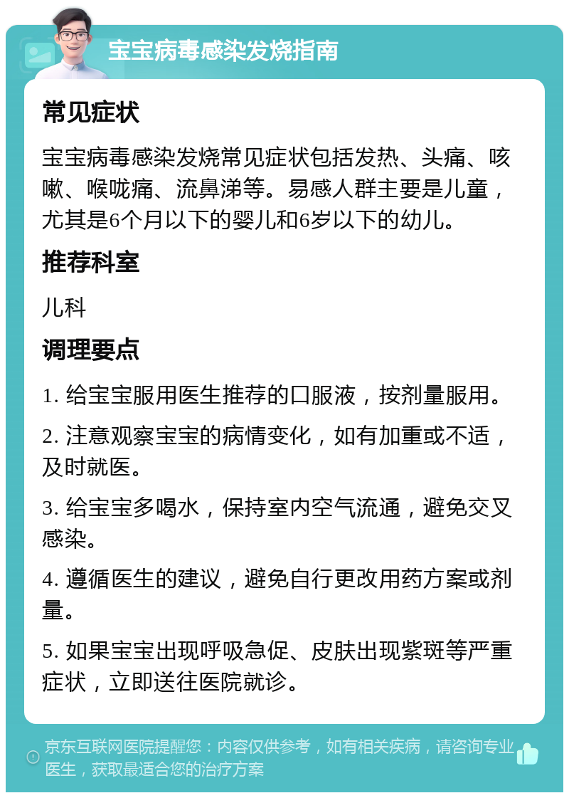 宝宝病毒感染发烧指南 常见症状 宝宝病毒感染发烧常见症状包括发热、头痛、咳嗽、喉咙痛、流鼻涕等。易感人群主要是儿童，尤其是6个月以下的婴儿和6岁以下的幼儿。 推荐科室 儿科 调理要点 1. 给宝宝服用医生推荐的口服液，按剂量服用。 2. 注意观察宝宝的病情变化，如有加重或不适，及时就医。 3. 给宝宝多喝水，保持室内空气流通，避免交叉感染。 4. 遵循医生的建议，避免自行更改用药方案或剂量。 5. 如果宝宝出现呼吸急促、皮肤出现紫斑等严重症状，立即送往医院就诊。