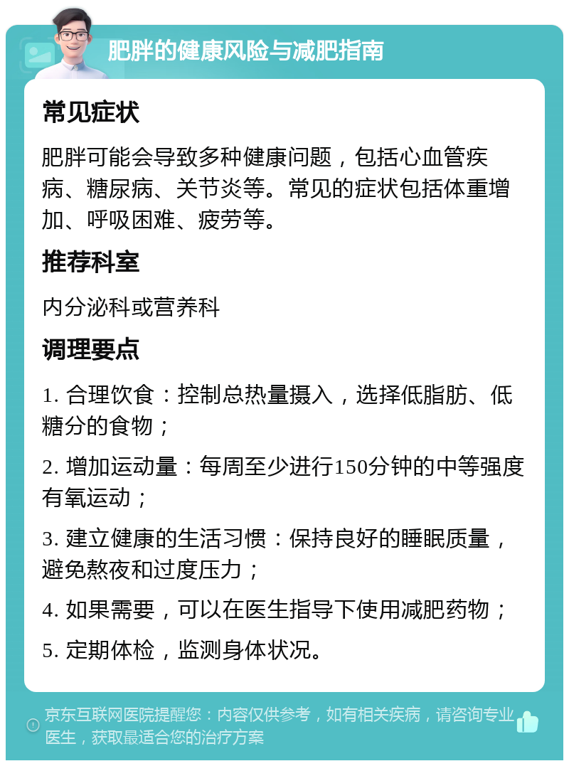 肥胖的健康风险与减肥指南 常见症状 肥胖可能会导致多种健康问题，包括心血管疾病、糖尿病、关节炎等。常见的症状包括体重增加、呼吸困难、疲劳等。 推荐科室 内分泌科或营养科 调理要点 1. 合理饮食：控制总热量摄入，选择低脂肪、低糖分的食物； 2. 增加运动量：每周至少进行150分钟的中等强度有氧运动； 3. 建立健康的生活习惯：保持良好的睡眠质量，避免熬夜和过度压力； 4. 如果需要，可以在医生指导下使用减肥药物； 5. 定期体检，监测身体状况。