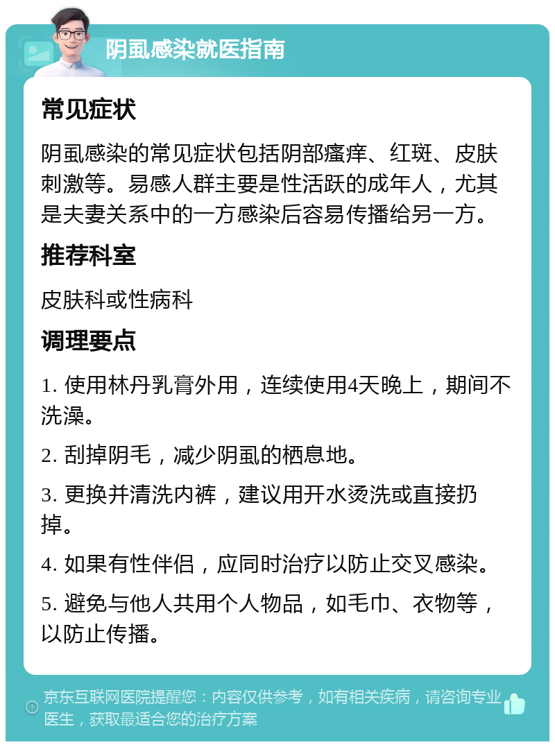 阴虱感染就医指南 常见症状 阴虱感染的常见症状包括阴部瘙痒、红斑、皮肤刺激等。易感人群主要是性活跃的成年人，尤其是夫妻关系中的一方感染后容易传播给另一方。 推荐科室 皮肤科或性病科 调理要点 1. 使用林丹乳膏外用，连续使用4天晚上，期间不洗澡。 2. 刮掉阴毛，减少阴虱的栖息地。 3. 更换并清洗内裤，建议用开水烫洗或直接扔掉。 4. 如果有性伴侣，应同时治疗以防止交叉感染。 5. 避免与他人共用个人物品，如毛巾、衣物等，以防止传播。