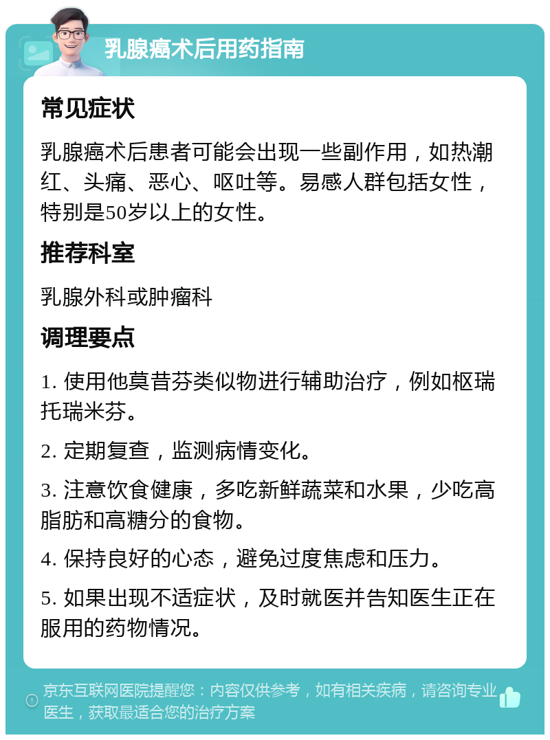 乳腺癌术后用药指南 常见症状 乳腺癌术后患者可能会出现一些副作用，如热潮红、头痛、恶心、呕吐等。易感人群包括女性，特别是50岁以上的女性。 推荐科室 乳腺外科或肿瘤科 调理要点 1. 使用他莫昔芬类似物进行辅助治疗，例如枢瑞 托瑞米芬。 2. 定期复查，监测病情变化。 3. 注意饮食健康，多吃新鲜蔬菜和水果，少吃高脂肪和高糖分的食物。 4. 保持良好的心态，避免过度焦虑和压力。 5. 如果出现不适症状，及时就医并告知医生正在服用的药物情况。