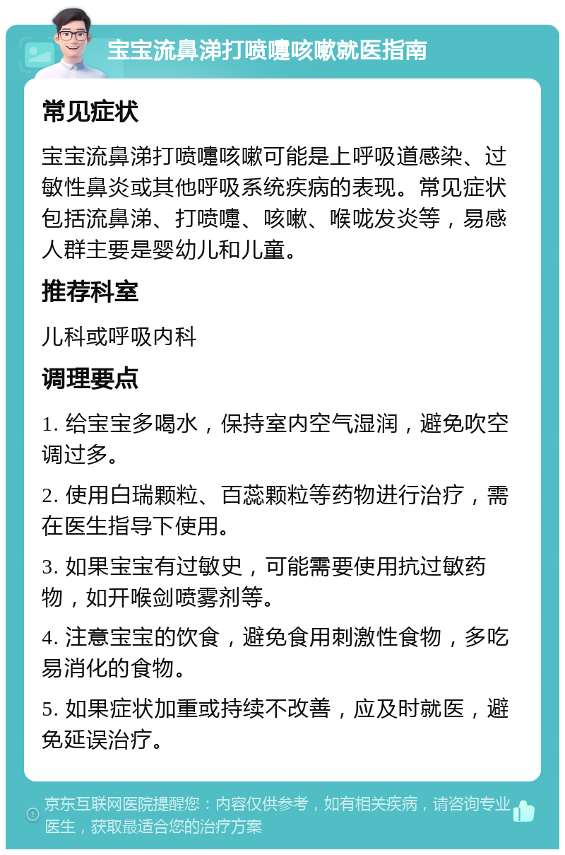 宝宝流鼻涕打喷嚏咳嗽就医指南 常见症状 宝宝流鼻涕打喷嚏咳嗽可能是上呼吸道感染、过敏性鼻炎或其他呼吸系统疾病的表现。常见症状包括流鼻涕、打喷嚏、咳嗽、喉咙发炎等，易感人群主要是婴幼儿和儿童。 推荐科室 儿科或呼吸内科 调理要点 1. 给宝宝多喝水，保持室内空气湿润，避免吹空调过多。 2. 使用白瑞颗粒、百蕊颗粒等药物进行治疗，需在医生指导下使用。 3. 如果宝宝有过敏史，可能需要使用抗过敏药物，如开喉剑喷雾剂等。 4. 注意宝宝的饮食，避免食用刺激性食物，多吃易消化的食物。 5. 如果症状加重或持续不改善，应及时就医，避免延误治疗。