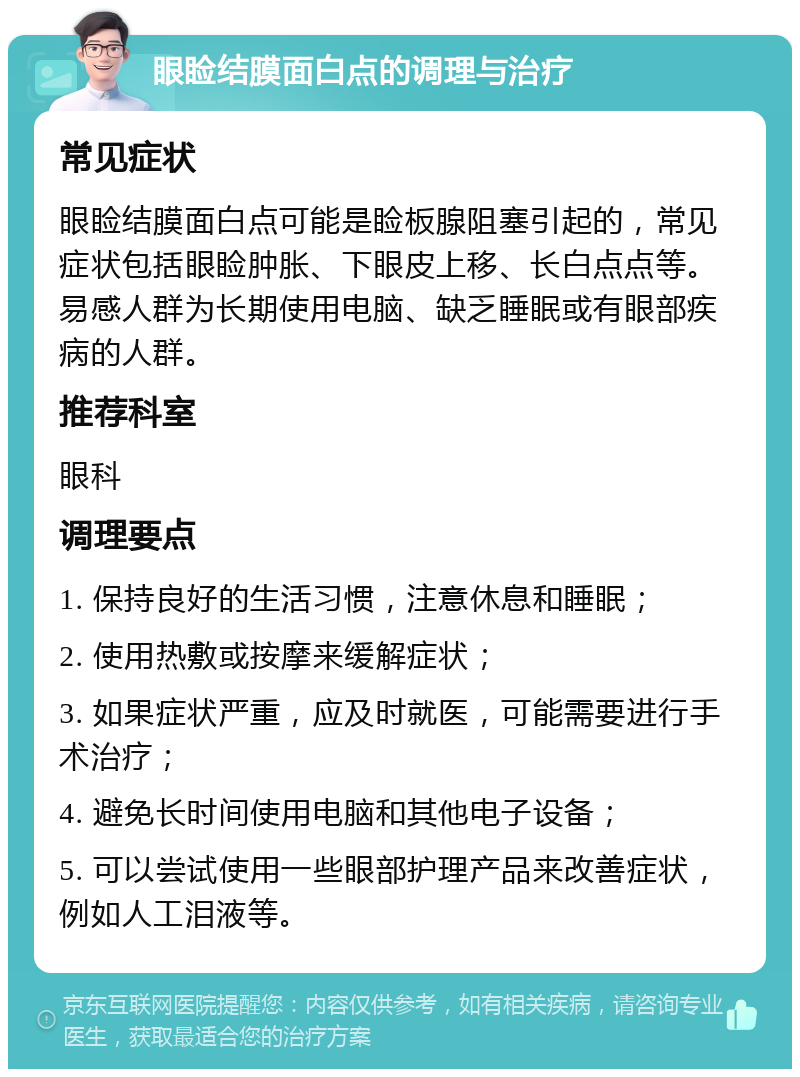 眼睑结膜面白点的调理与治疗 常见症状 眼睑结膜面白点可能是睑板腺阻塞引起的，常见症状包括眼睑肿胀、下眼皮上移、长白点点等。易感人群为长期使用电脑、缺乏睡眠或有眼部疾病的人群。 推荐科室 眼科 调理要点 1. 保持良好的生活习惯，注意休息和睡眠； 2. 使用热敷或按摩来缓解症状； 3. 如果症状严重，应及时就医，可能需要进行手术治疗； 4. 避免长时间使用电脑和其他电子设备； 5. 可以尝试使用一些眼部护理产品来改善症状，例如人工泪液等。