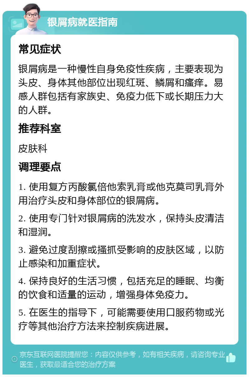 银屑病就医指南 常见症状 银屑病是一种慢性自身免疫性疾病，主要表现为头皮、身体其他部位出现红斑、鳞屑和瘙痒。易感人群包括有家族史、免疫力低下或长期压力大的人群。 推荐科室 皮肤科 调理要点 1. 使用复方丙酸氯倍他索乳膏或他克莫司乳膏外用治疗头皮和身体部位的银屑病。 2. 使用专门针对银屑病的洗发水，保持头皮清洁和湿润。 3. 避免过度刮擦或搔抓受影响的皮肤区域，以防止感染和加重症状。 4. 保持良好的生活习惯，包括充足的睡眠、均衡的饮食和适量的运动，增强身体免疫力。 5. 在医生的指导下，可能需要使用口服药物或光疗等其他治疗方法来控制疾病进展。