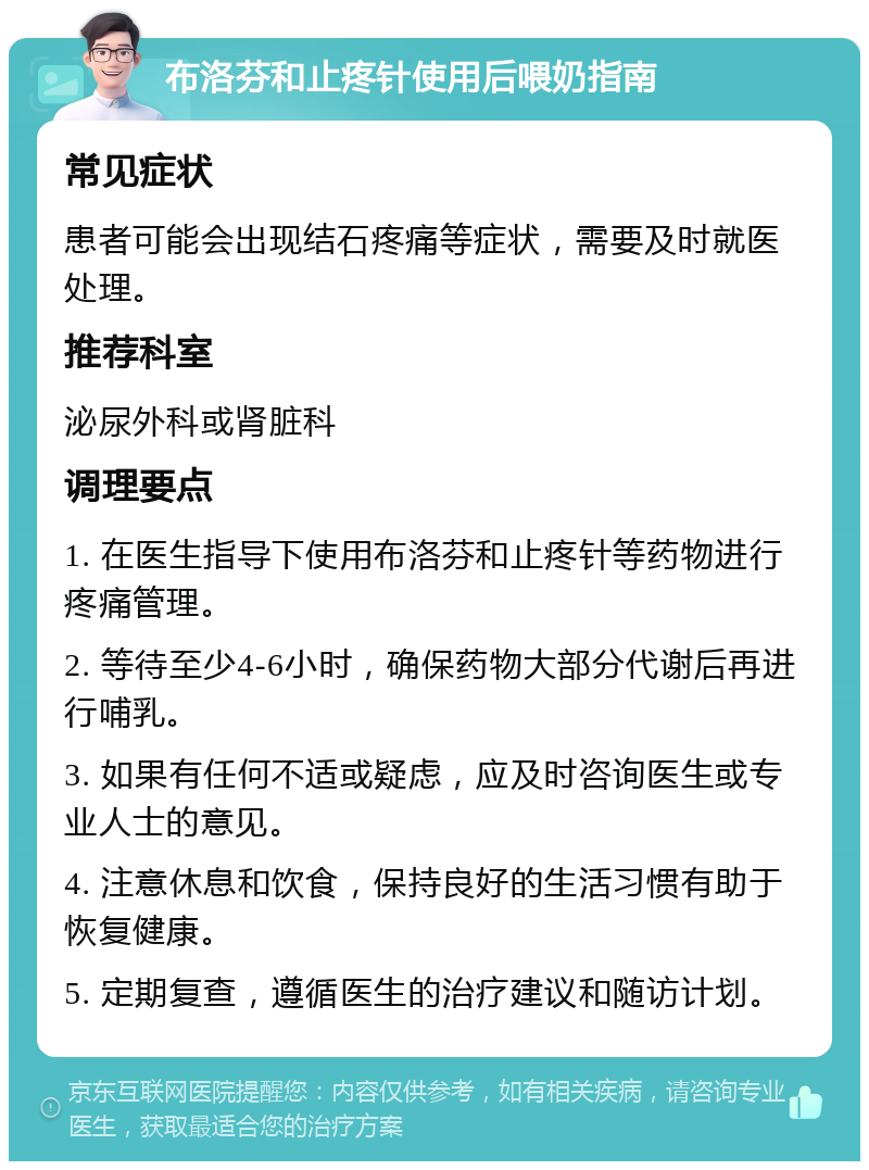 布洛芬和止疼针使用后喂奶指南 常见症状 患者可能会出现结石疼痛等症状，需要及时就医处理。 推荐科室 泌尿外科或肾脏科 调理要点 1. 在医生指导下使用布洛芬和止疼针等药物进行疼痛管理。 2. 等待至少4-6小时，确保药物大部分代谢后再进行哺乳。 3. 如果有任何不适或疑虑，应及时咨询医生或专业人士的意见。 4. 注意休息和饮食，保持良好的生活习惯有助于恢复健康。 5. 定期复查，遵循医生的治疗建议和随访计划。