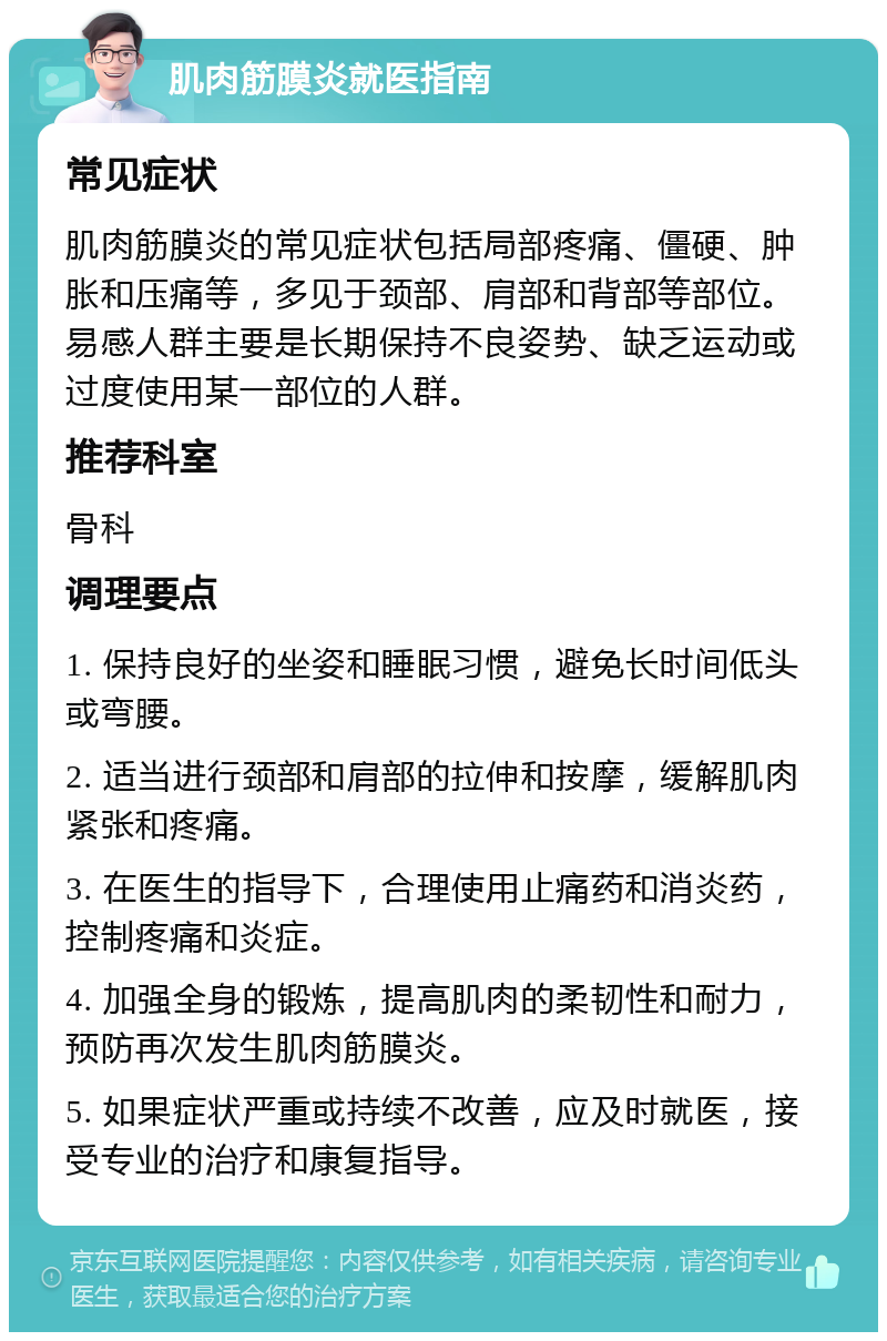 肌肉筋膜炎就医指南 常见症状 肌肉筋膜炎的常见症状包括局部疼痛、僵硬、肿胀和压痛等，多见于颈部、肩部和背部等部位。易感人群主要是长期保持不良姿势、缺乏运动或过度使用某一部位的人群。 推荐科室 骨科 调理要点 1. 保持良好的坐姿和睡眠习惯，避免长时间低头或弯腰。 2. 适当进行颈部和肩部的拉伸和按摩，缓解肌肉紧张和疼痛。 3. 在医生的指导下，合理使用止痛药和消炎药，控制疼痛和炎症。 4. 加强全身的锻炼，提高肌肉的柔韧性和耐力，预防再次发生肌肉筋膜炎。 5. 如果症状严重或持续不改善，应及时就医，接受专业的治疗和康复指导。