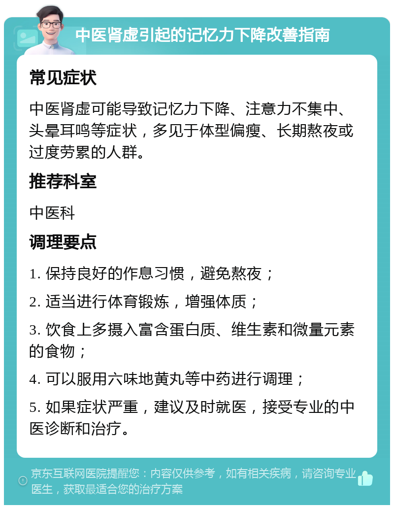 中医肾虚引起的记忆力下降改善指南 常见症状 中医肾虚可能导致记忆力下降、注意力不集中、头晕耳鸣等症状，多见于体型偏瘦、长期熬夜或过度劳累的人群。 推荐科室 中医科 调理要点 1. 保持良好的作息习惯，避免熬夜； 2. 适当进行体育锻炼，增强体质； 3. 饮食上多摄入富含蛋白质、维生素和微量元素的食物； 4. 可以服用六味地黄丸等中药进行调理； 5. 如果症状严重，建议及时就医，接受专业的中医诊断和治疗。