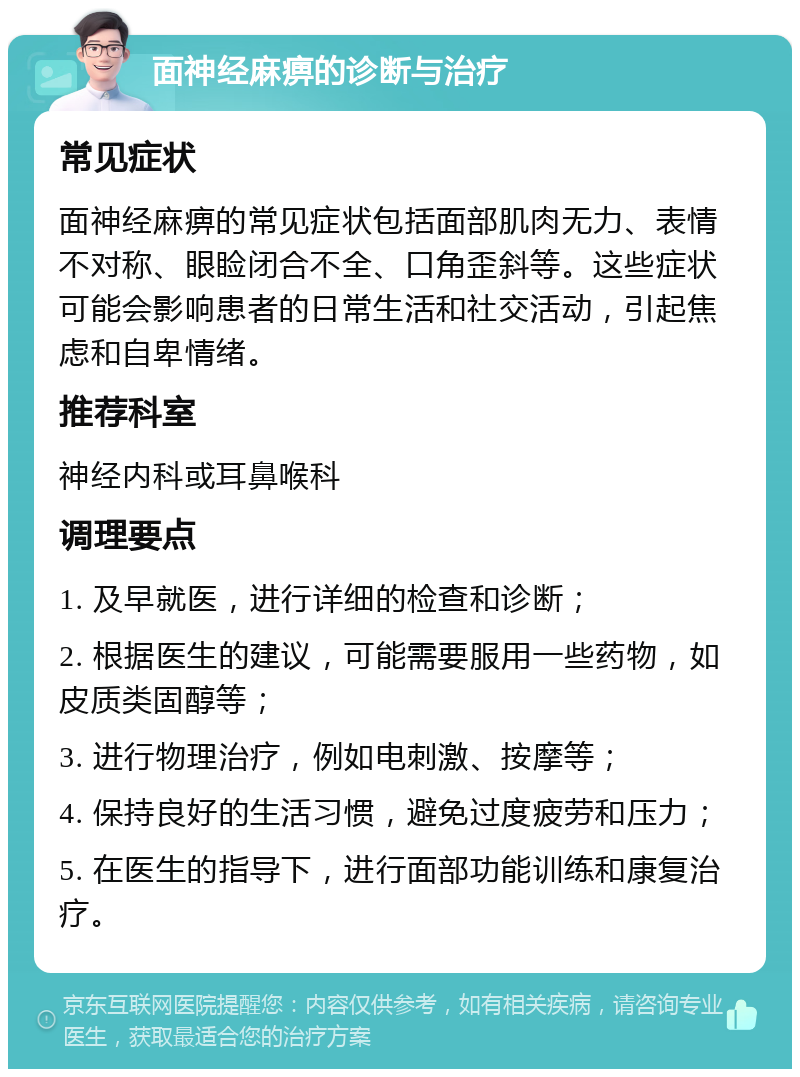 面神经麻痹的诊断与治疗 常见症状 面神经麻痹的常见症状包括面部肌肉无力、表情不对称、眼睑闭合不全、口角歪斜等。这些症状可能会影响患者的日常生活和社交活动，引起焦虑和自卑情绪。 推荐科室 神经内科或耳鼻喉科 调理要点 1. 及早就医，进行详细的检查和诊断； 2. 根据医生的建议，可能需要服用一些药物，如皮质类固醇等； 3. 进行物理治疗，例如电刺激、按摩等； 4. 保持良好的生活习惯，避免过度疲劳和压力； 5. 在医生的指导下，进行面部功能训练和康复治疗。