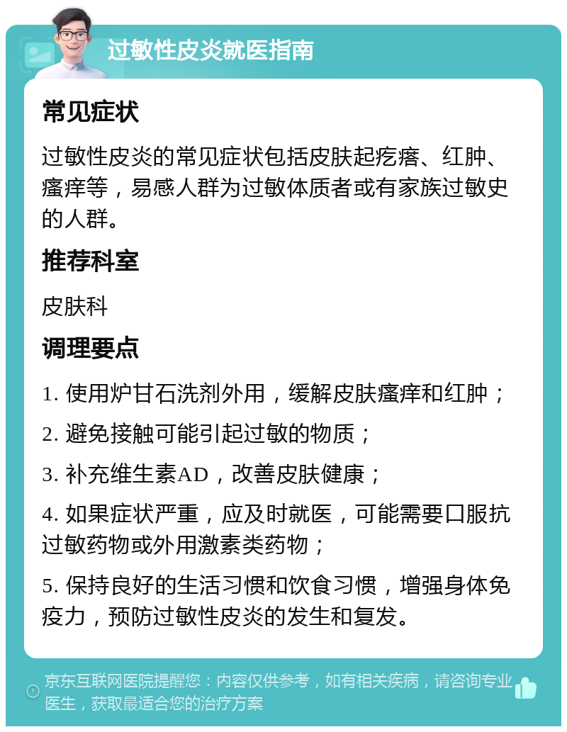 过敏性皮炎就医指南 常见症状 过敏性皮炎的常见症状包括皮肤起疙瘩、红肿、瘙痒等，易感人群为过敏体质者或有家族过敏史的人群。 推荐科室 皮肤科 调理要点 1. 使用炉甘石洗剂外用，缓解皮肤瘙痒和红肿； 2. 避免接触可能引起过敏的物质； 3. 补充维生素AD，改善皮肤健康； 4. 如果症状严重，应及时就医，可能需要口服抗过敏药物或外用激素类药物； 5. 保持良好的生活习惯和饮食习惯，增强身体免疫力，预防过敏性皮炎的发生和复发。