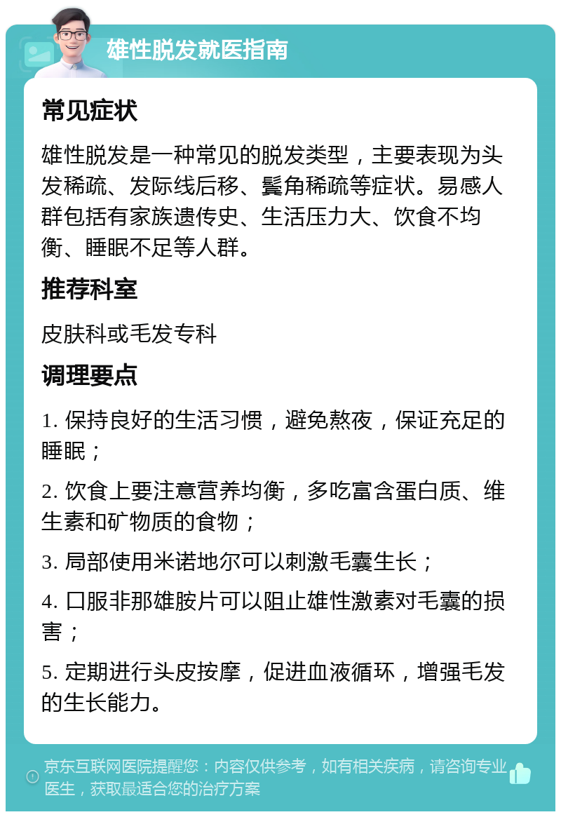 雄性脱发就医指南 常见症状 雄性脱发是一种常见的脱发类型，主要表现为头发稀疏、发际线后移、鬓角稀疏等症状。易感人群包括有家族遗传史、生活压力大、饮食不均衡、睡眠不足等人群。 推荐科室 皮肤科或毛发专科 调理要点 1. 保持良好的生活习惯，避免熬夜，保证充足的睡眠； 2. 饮食上要注意营养均衡，多吃富含蛋白质、维生素和矿物质的食物； 3. 局部使用米诺地尔可以刺激毛囊生长； 4. 口服非那雄胺片可以阻止雄性激素对毛囊的损害； 5. 定期进行头皮按摩，促进血液循环，增强毛发的生长能力。