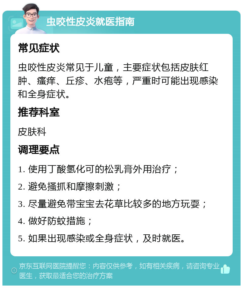 虫咬性皮炎就医指南 常见症状 虫咬性皮炎常见于儿童，主要症状包括皮肤红肿、瘙痒、丘疹、水疱等，严重时可能出现感染和全身症状。 推荐科室 皮肤科 调理要点 1. 使用丁酸氢化可的松乳膏外用治疗； 2. 避免搔抓和摩擦刺激； 3. 尽量避免带宝宝去花草比较多的地方玩耍； 4. 做好防蚊措施； 5. 如果出现感染或全身症状，及时就医。