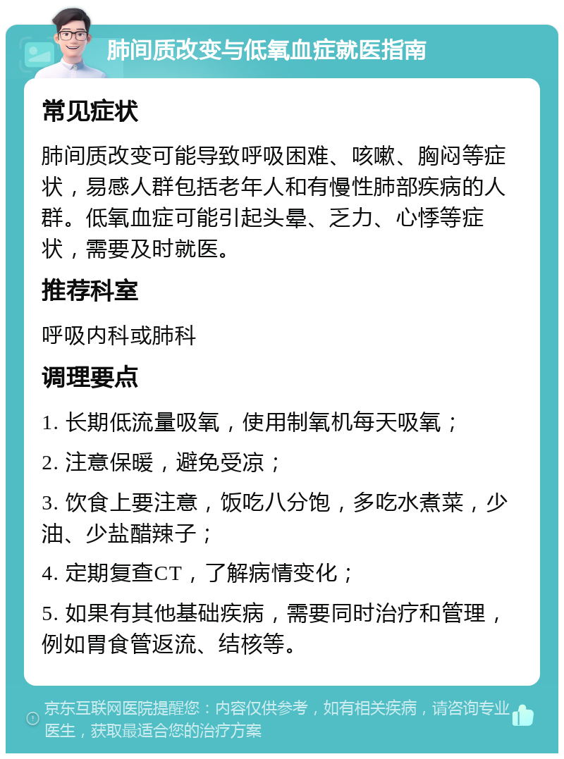 肺间质改变与低氧血症就医指南 常见症状 肺间质改变可能导致呼吸困难、咳嗽、胸闷等症状，易感人群包括老年人和有慢性肺部疾病的人群。低氧血症可能引起头晕、乏力、心悸等症状，需要及时就医。 推荐科室 呼吸内科或肺科 调理要点 1. 长期低流量吸氧，使用制氧机每天吸氧； 2. 注意保暖，避免受凉； 3. 饮食上要注意，饭吃八分饱，多吃水煮菜，少油、少盐醋辣子； 4. 定期复查CT，了解病情变化； 5. 如果有其他基础疾病，需要同时治疗和管理，例如胃食管返流、结核等。