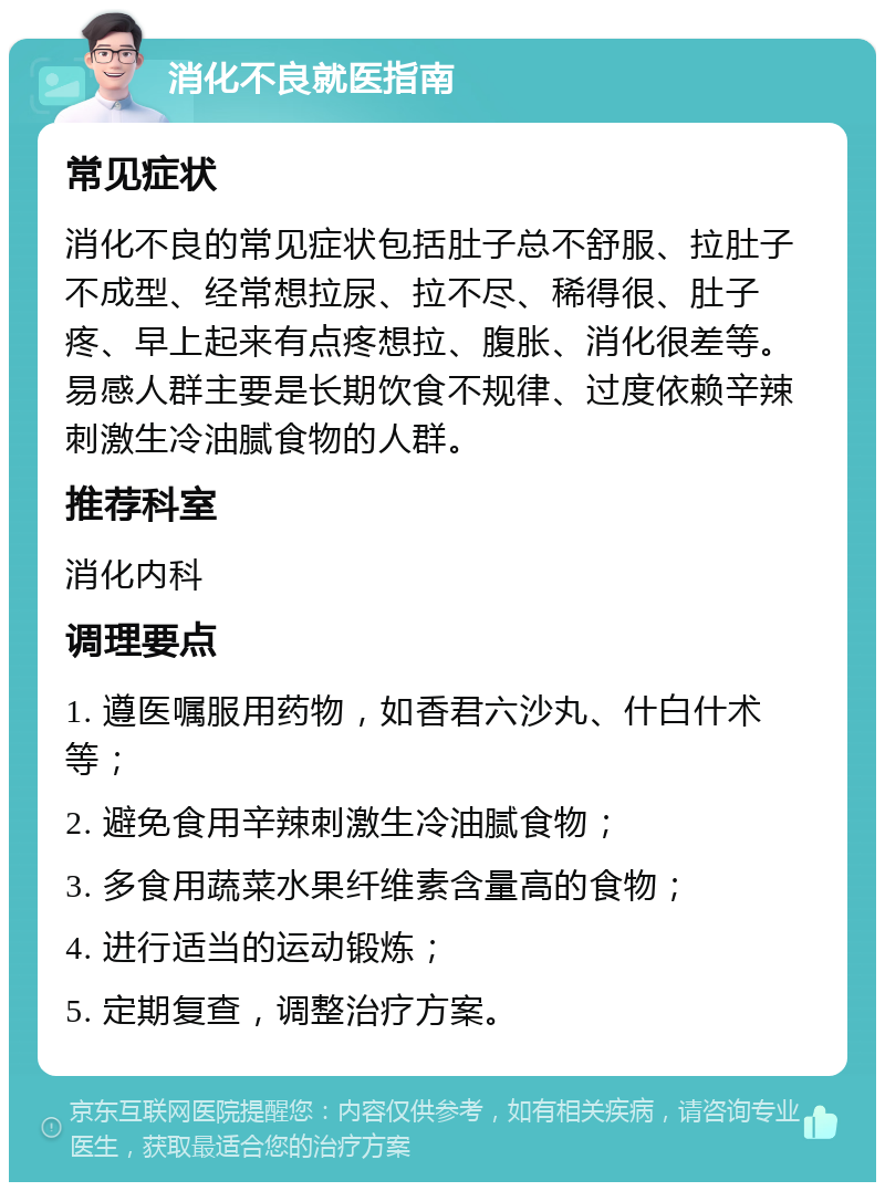 消化不良就医指南 常见症状 消化不良的常见症状包括肚子总不舒服、拉肚子不成型、经常想拉尿、拉不尽、稀得很、肚子疼、早上起来有点疼想拉、腹胀、消化很差等。易感人群主要是长期饮食不规律、过度依赖辛辣刺激生冷油腻食物的人群。 推荐科室 消化内科 调理要点 1. 遵医嘱服用药物，如香君六沙丸、什白什术等； 2. 避免食用辛辣刺激生冷油腻食物； 3. 多食用蔬菜水果纤维素含量高的食物； 4. 进行适当的运动锻炼； 5. 定期复查，调整治疗方案。