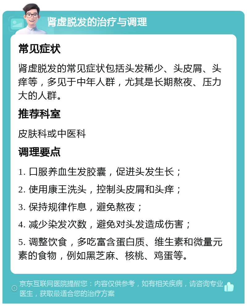 肾虚脱发的治疗与调理 常见症状 肾虚脱发的常见症状包括头发稀少、头皮屑、头痒等，多见于中年人群，尤其是长期熬夜、压力大的人群。 推荐科室 皮肤科或中医科 调理要点 1. 口服养血生发胶囊，促进头发生长； 2. 使用康王洗头，控制头皮屑和头痒； 3. 保持规律作息，避免熬夜； 4. 减少染发次数，避免对头发造成伤害； 5. 调整饮食，多吃富含蛋白质、维生素和微量元素的食物，例如黑芝麻、核桃、鸡蛋等。