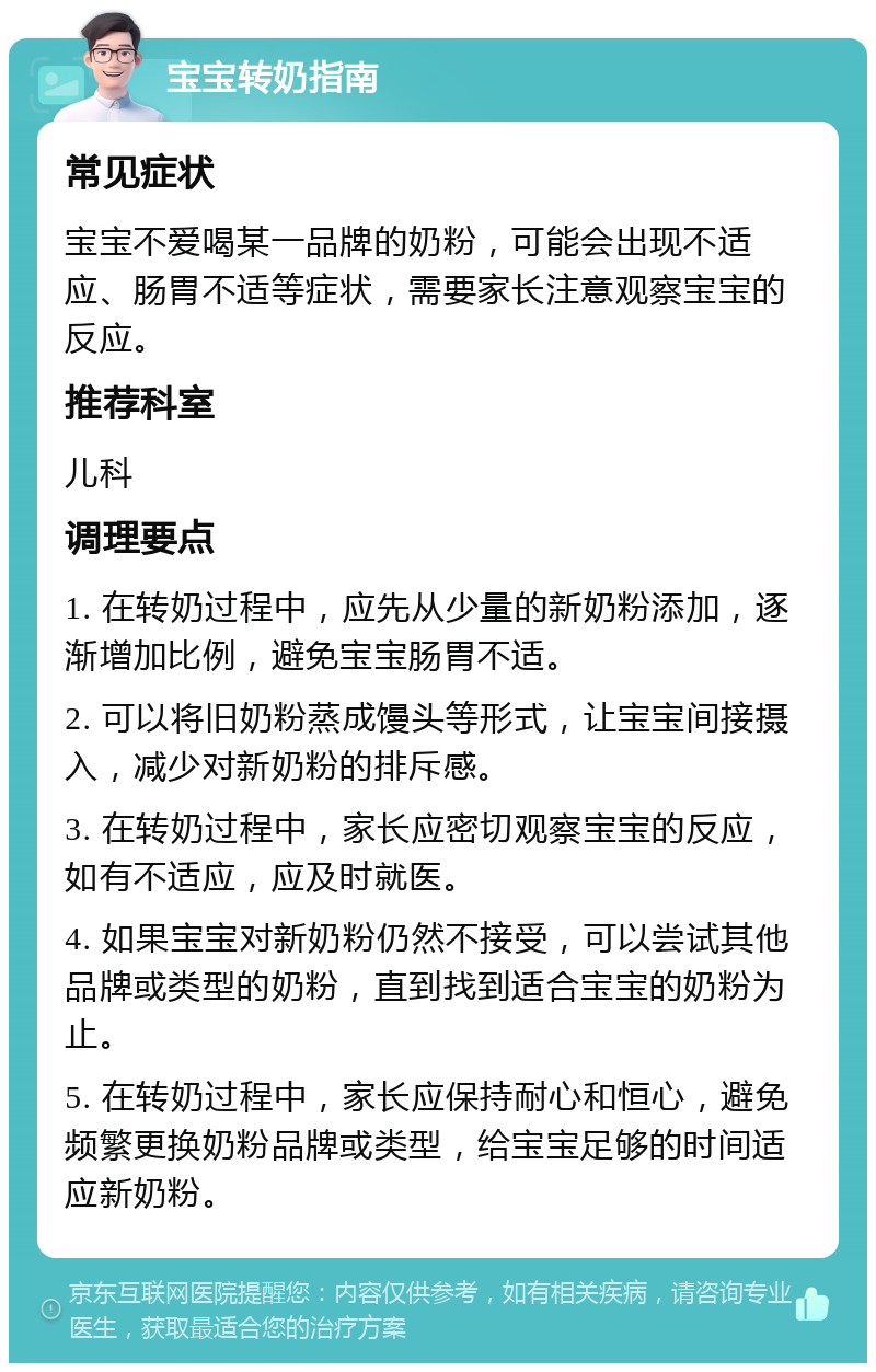 宝宝转奶指南 常见症状 宝宝不爱喝某一品牌的奶粉，可能会出现不适应、肠胃不适等症状，需要家长注意观察宝宝的反应。 推荐科室 儿科 调理要点 1. 在转奶过程中，应先从少量的新奶粉添加，逐渐增加比例，避免宝宝肠胃不适。 2. 可以将旧奶粉蒸成馒头等形式，让宝宝间接摄入，减少对新奶粉的排斥感。 3. 在转奶过程中，家长应密切观察宝宝的反应，如有不适应，应及时就医。 4. 如果宝宝对新奶粉仍然不接受，可以尝试其他品牌或类型的奶粉，直到找到适合宝宝的奶粉为止。 5. 在转奶过程中，家长应保持耐心和恒心，避免频繁更换奶粉品牌或类型，给宝宝足够的时间适应新奶粉。