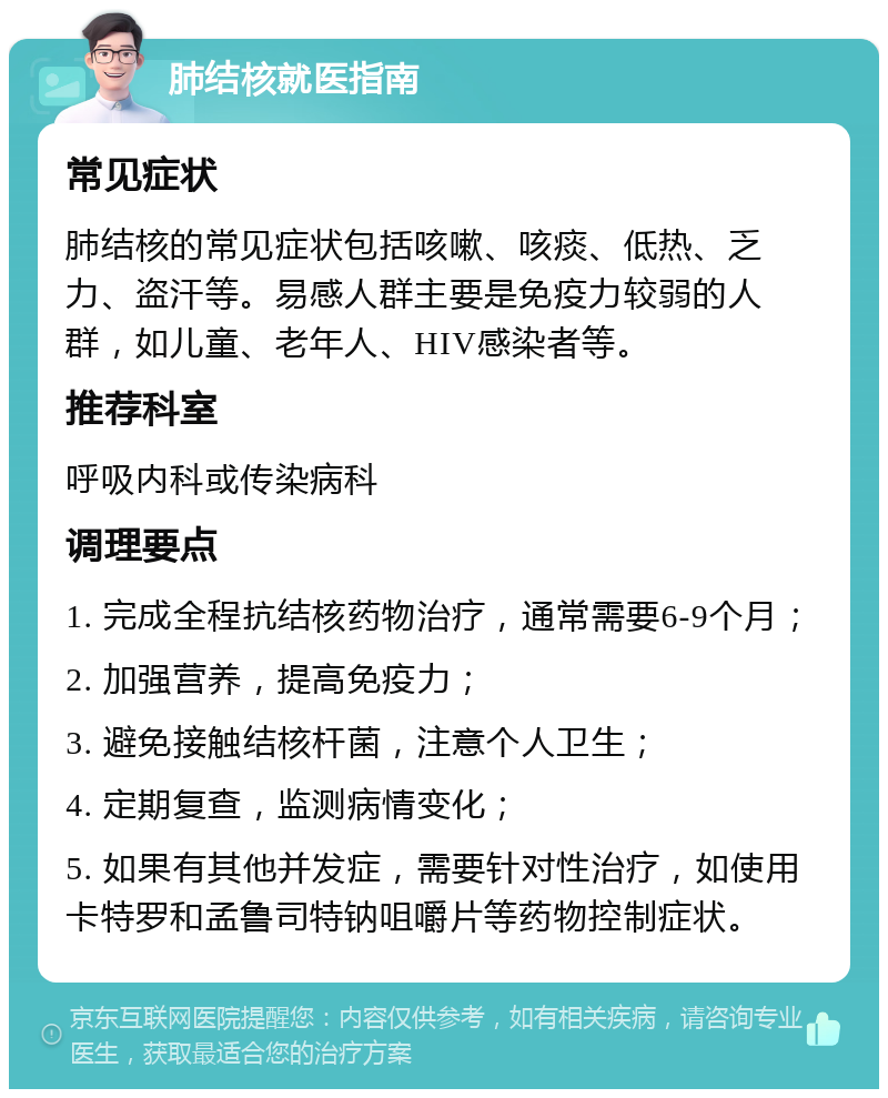 肺结核就医指南 常见症状 肺结核的常见症状包括咳嗽、咳痰、低热、乏力、盗汗等。易感人群主要是免疫力较弱的人群，如儿童、老年人、HIV感染者等。 推荐科室 呼吸内科或传染病科 调理要点 1. 完成全程抗结核药物治疗，通常需要6-9个月； 2. 加强营养，提高免疫力； 3. 避免接触结核杆菌，注意个人卫生； 4. 定期复查，监测病情变化； 5. 如果有其他并发症，需要针对性治疗，如使用卡特罗和孟鲁司特钠咀嚼片等药物控制症状。