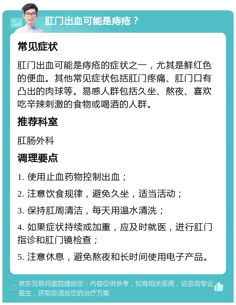 肛门出血可能是痔疮？ 常见症状 肛门出血可能是痔疮的症状之一，尤其是鲜红色的便血。其他常见症状包括肛门疼痛、肛门口有凸出的肉球等。易感人群包括久坐、熬夜、喜欢吃辛辣刺激的食物或喝酒的人群。 推荐科室 肛肠外科 调理要点 1. 使用止血药物控制出血； 2. 注意饮食规律，避免久坐，适当活动； 3. 保持肛周清洁，每天用温水清洗； 4. 如果症状持续或加重，应及时就医，进行肛门指诊和肛门镜检查； 5. 注意休息，避免熬夜和长时间使用电子产品。