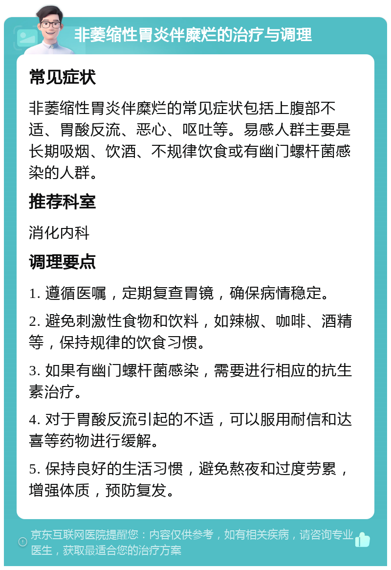 非萎缩性胃炎伴糜烂的治疗与调理 常见症状 非萎缩性胃炎伴糜烂的常见症状包括上腹部不适、胃酸反流、恶心、呕吐等。易感人群主要是长期吸烟、饮酒、不规律饮食或有幽门螺杆菌感染的人群。 推荐科室 消化内科 调理要点 1. 遵循医嘱，定期复查胃镜，确保病情稳定。 2. 避免刺激性食物和饮料，如辣椒、咖啡、酒精等，保持规律的饮食习惯。 3. 如果有幽门螺杆菌感染，需要进行相应的抗生素治疗。 4. 对于胃酸反流引起的不适，可以服用耐信和达喜等药物进行缓解。 5. 保持良好的生活习惯，避免熬夜和过度劳累，增强体质，预防复发。