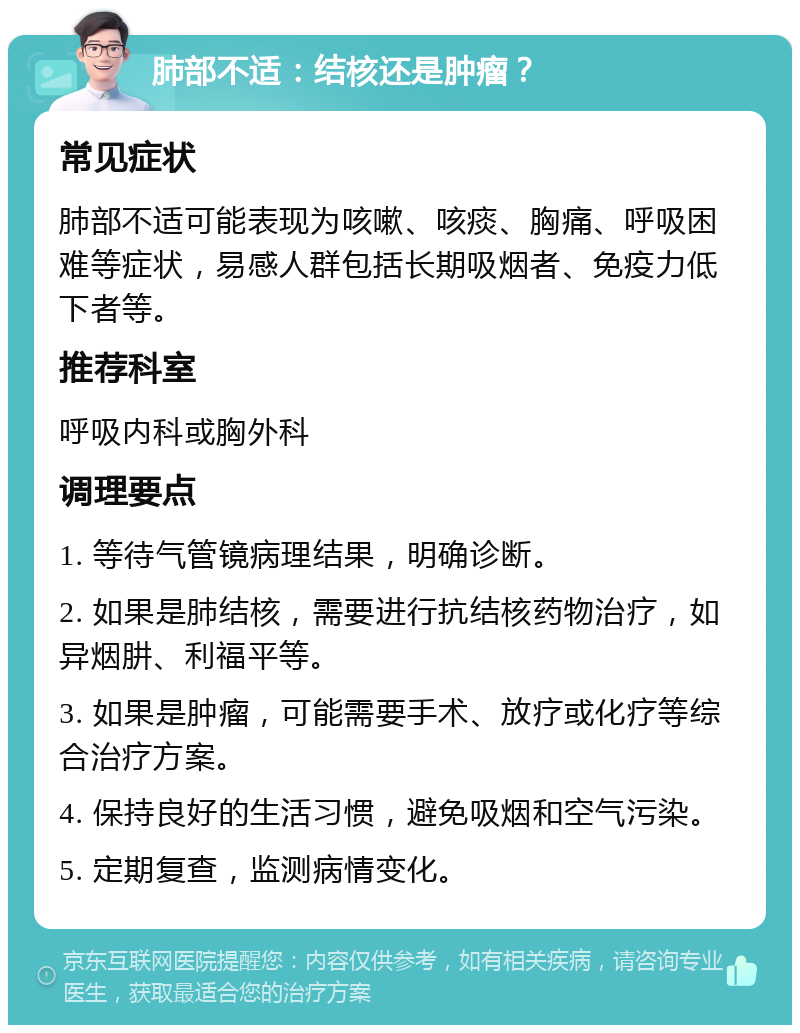 肺部不适：结核还是肿瘤？ 常见症状 肺部不适可能表现为咳嗽、咳痰、胸痛、呼吸困难等症状，易感人群包括长期吸烟者、免疫力低下者等。 推荐科室 呼吸内科或胸外科 调理要点 1. 等待气管镜病理结果，明确诊断。 2. 如果是肺结核，需要进行抗结核药物治疗，如异烟肼、利福平等。 3. 如果是肿瘤，可能需要手术、放疗或化疗等综合治疗方案。 4. 保持良好的生活习惯，避免吸烟和空气污染。 5. 定期复查，监测病情变化。