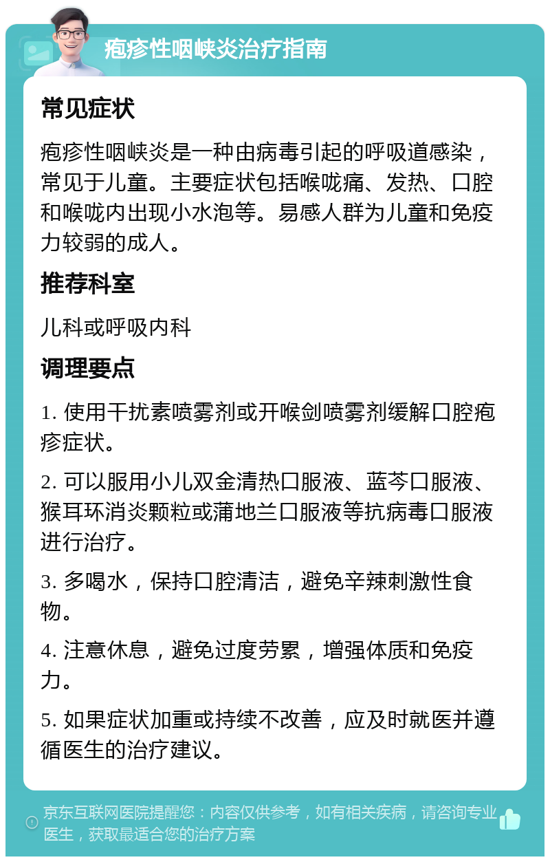 疱疹性咽峡炎治疗指南 常见症状 疱疹性咽峡炎是一种由病毒引起的呼吸道感染，常见于儿童。主要症状包括喉咙痛、发热、口腔和喉咙内出现小水泡等。易感人群为儿童和免疫力较弱的成人。 推荐科室 儿科或呼吸内科 调理要点 1. 使用干扰素喷雾剂或开喉剑喷雾剂缓解口腔疱疹症状。 2. 可以服用小儿双金清热口服液、蓝芩口服液、猴耳环消炎颗粒或蒲地兰口服液等抗病毒口服液进行治疗。 3. 多喝水，保持口腔清洁，避免辛辣刺激性食物。 4. 注意休息，避免过度劳累，增强体质和免疫力。 5. 如果症状加重或持续不改善，应及时就医并遵循医生的治疗建议。