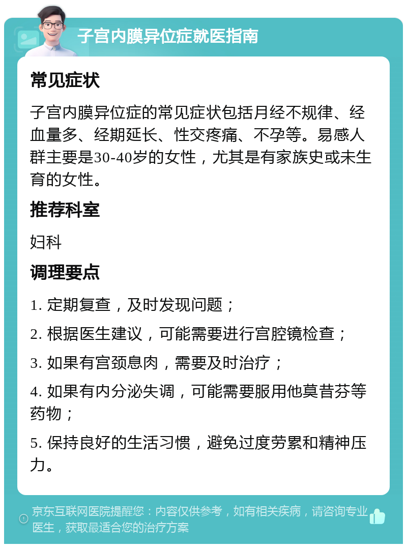 子宫内膜异位症就医指南 常见症状 子宫内膜异位症的常见症状包括月经不规律、经血量多、经期延长、性交疼痛、不孕等。易感人群主要是30-40岁的女性，尤其是有家族史或未生育的女性。 推荐科室 妇科 调理要点 1. 定期复查，及时发现问题； 2. 根据医生建议，可能需要进行宫腔镜检查； 3. 如果有宫颈息肉，需要及时治疗； 4. 如果有内分泌失调，可能需要服用他莫昔芬等药物； 5. 保持良好的生活习惯，避免过度劳累和精神压力。